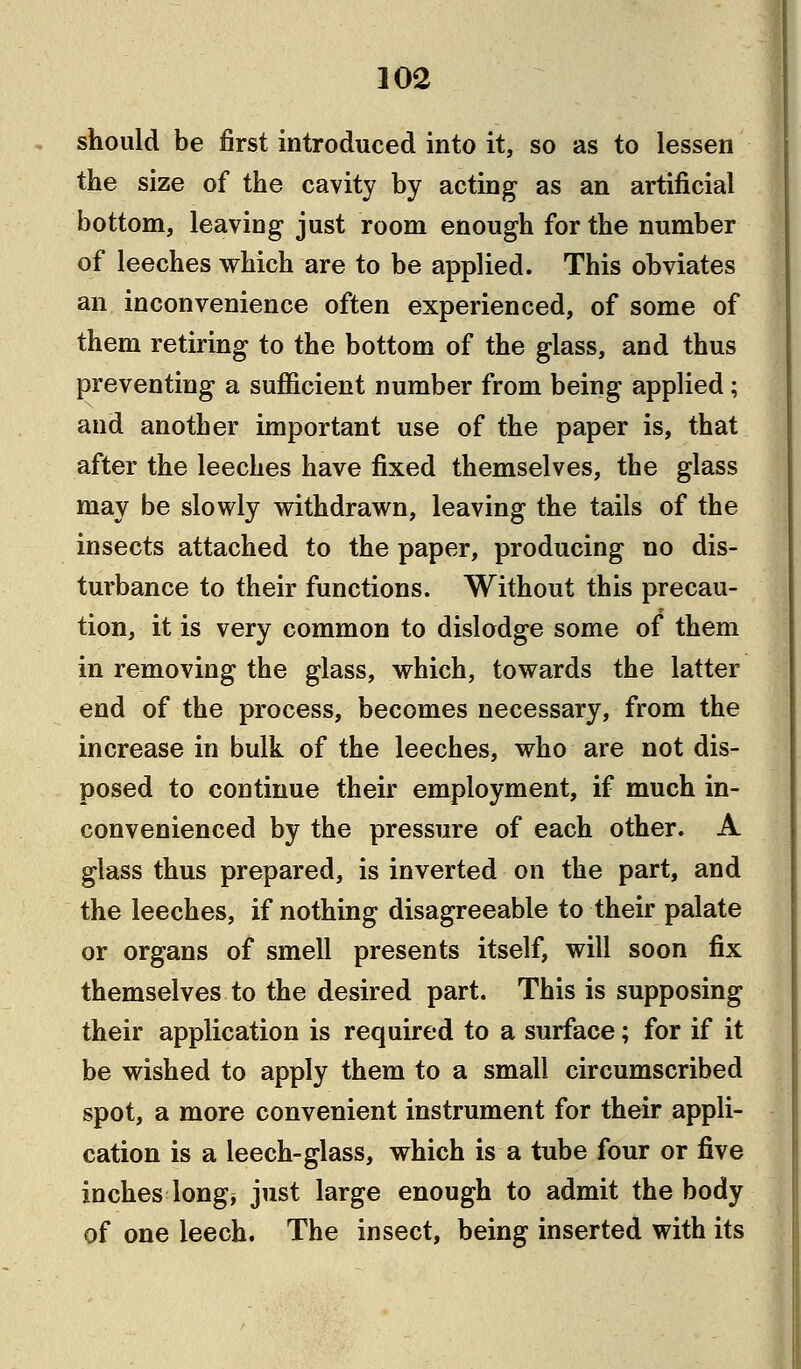 should be first introduced into it, so as to lessen the size of the cavity by acting as an artificial bottom, leaving just room enough for the number of leeches which are to be applied. This obviates an inconvenience often experienced, of some of them retiring to the bottom of the glass, and thus preventing a sufficient number from being applied; and another important use of the paper is, that after the leeches have fixed themselves, the glass may be slowly withdrawn, leaving the tails of the insects attached to the paper, producing no dis- turbance to their functions. Without this precau- tion, it is very common to dislodge some of them in removing the glass, which, towards the latter end of the process, becomes necessary, from the increase in bulk of the leeches, who are not dis- posed to continue their employment, if much in- convenienced by the pressure of each other. A glass thus prepared, is inverted on the part, and the leeches, if nothing disagreeable to their palate or organs of smell presents itself, will soon fix themselves to the desired part. This is supposing their application is required to a surface; for if it be wished to apply them to a small circumscribed spot, a more convenient instrument for their appli- cation is a leech-glass, which is a tube four or five inches long* just large enough to admit the body of one leech. The insect, being inserted with its