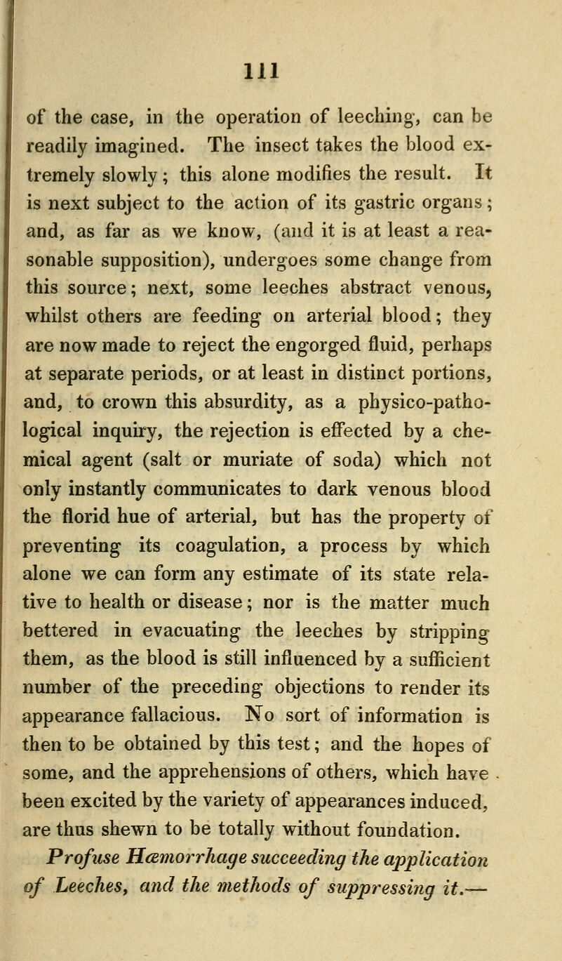 of the case, in the operation of leeching, can be readily imagined. The insect takes the blood ex- tremely slowly; this alone modifies the result. It is next subject to the action of its gastric organs; and, as far as we know, (and it is at least a rea- sonable supposition), undergoes some change from this source; next, some leeches abstract venous, whilst others are feeding on arterial blood; they are now made to reject the engorged fluid, perhaps at separate periods, or at least in distinct portions, and, to crown this absurdity, as a physico-patho- logical inquiry, the rejection is effected by a che- mical agent (salt or muriate of soda) which not only instantly communicates to dark venous blood the florid hue of arterial, but has the property of preventing its coagulation, a process by which alone we can form any estimate of its state rela- tive to health or disease; nor is the matter much bettered in evacuating the leeches by stripping them, as the blood is still influenced by a sufficient number of the preceding objections to render its appearance fallacious. No sort of information is then to be obtained by this test; and the hopes of some, and the apprehensions of others, which have been excited by the variety of appearances induced, are thus shewn to be totally without foundation. Profuse Hemorrhage succeeding the application of Leeches, and the methods of suppressing it.—