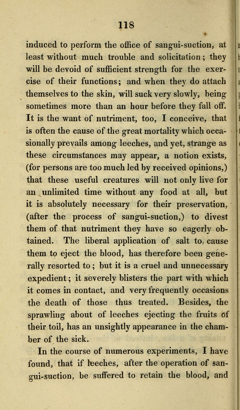 induced to perform the office of sangui-suction, at least without much trouble and solicitation; they will be devoid of sufficient strength for the exer- cise of their functions; and when they do attach themselves to the skin, will suck very slowly, being sometimes more than an hour before they fall off. It is the want of nutriment, too, I conceive, that is often the cause of the great mortality which occa- sionally prevails among leeches, and yet, strange as these circumstances may appear, a notion exists, (for persons are too much led by received opinions,) that these useful creatures will not only live for an ^unlimited time without any food at all, but it is absolutely necessary for their preservation, (after the process of sangui-suction,) to divest them of that nutriment they have so eagerly ob- tained. The liberal application of salt to, cause them to eject the blood, has therefore been gene- rally resorted to; but it is a cruel and unnecessary expedient; it severely blisters the part with which it comes in contact, and very frequently occasions the death of those thus treated. Besides, the sprawling about of leeches ejecting the fruits df their toil, has an unsightly appearance in the cham- ber of the sick. In the course of numerous experiments, I have found, that if heeehes, after the operation of san- gui-suction, be suffered to retain the blood, and