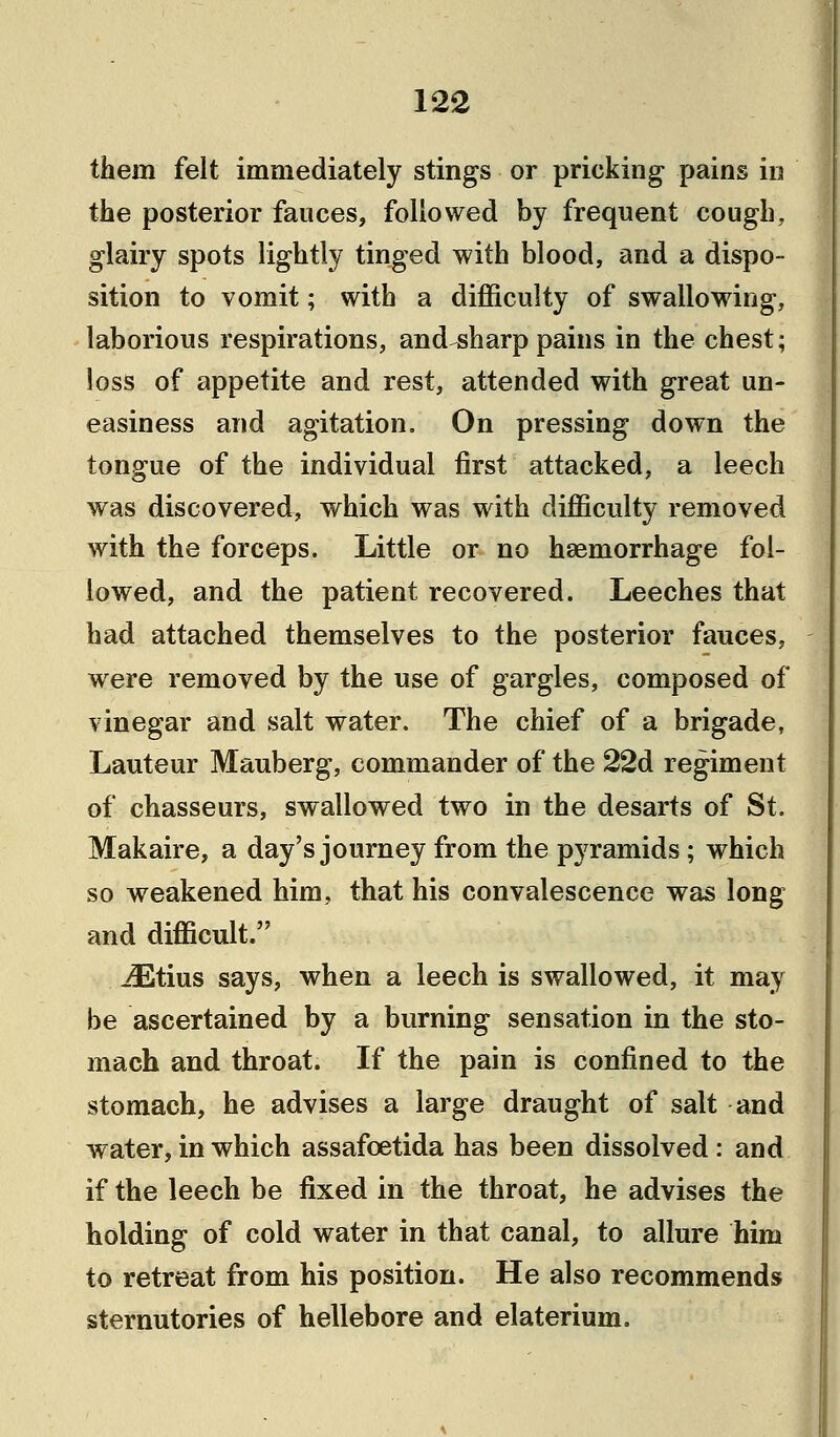 them felt immediately stings or pricking pains in the posterior fauces, followed by frequent cough, glairy spots lightly tinged with blood, and a dispo- sition to vomit; with a difficulty of swallowing, laborious respirations, and sharp pains in the chest; loss of appetite and rest, attended with great un- easiness and agitation. On pressing down the tongue of the individual first attacked, a leech was discovered, which was with difficulty removed with the forceps. Little or no haemorrhage fol- lowed, and the patient recovered. Leeches that had attached themselves to the posterior fauces, were removed by the use of gargles, composed of vinegar and salt water. The chief of a brigade, Lauteur Mauberg, commander of the 22d regiment of chasseurs, swallowed two in the desarts of St. Makaire, a day's journey from the pyramids; which so weakened him, that his convalescence was long and difficult. iEtius says, when a leech is swallowed, it may be ascertained by a burning sensation in the sto- mach and throat. If the pain is confined to the stomach, he advises a large draught of salt and water, in which assafcetida has been dissolved: and if the leech be fixed in the throat, he advises the holding of cold water in that canal, to allure him to retreat from his position. He also recommends sternutories of hellebore and elaterium.