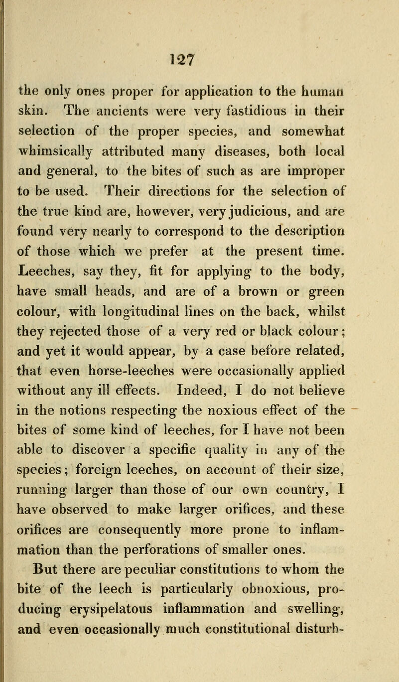 the only ones proper for application to the human skin. The ancients were very fastidious in their selection of the proper species, and somewhat whimsically attributed many diseases, both local and general, to the bites of such as are improper to be used. Their directions for the selection of the true kind are, however, very judicious, and are found very nearly to correspond to the description of those which we prefer at the present time. Leeches, say they, fit for applying to the body, have small heads, and are of a brown or green colour, with longitudinal lines on the back, whilst they rejected those of a very red or black colour; and yet it would appear, by a case before related, that even horse-leeches were occasionally applied without any ill effects. Indeed, I do not believe in the notions respecting the noxious effect of the bites of some kind of leeches, for I have not been able to discover a specific quality in any of the species; foreign leeches, on account of their size, running larger than those of our own country, I have observed to make larger orifices, and these orifices are consequently more prone to inflam- mation than the perforations of smaller ones. But there are peculiar constitutions to whom the bite of the leech is particularly obnoxious, pro- ducing erysipelatous inflammation and swelling, and even occasionally much constitutional disturb-