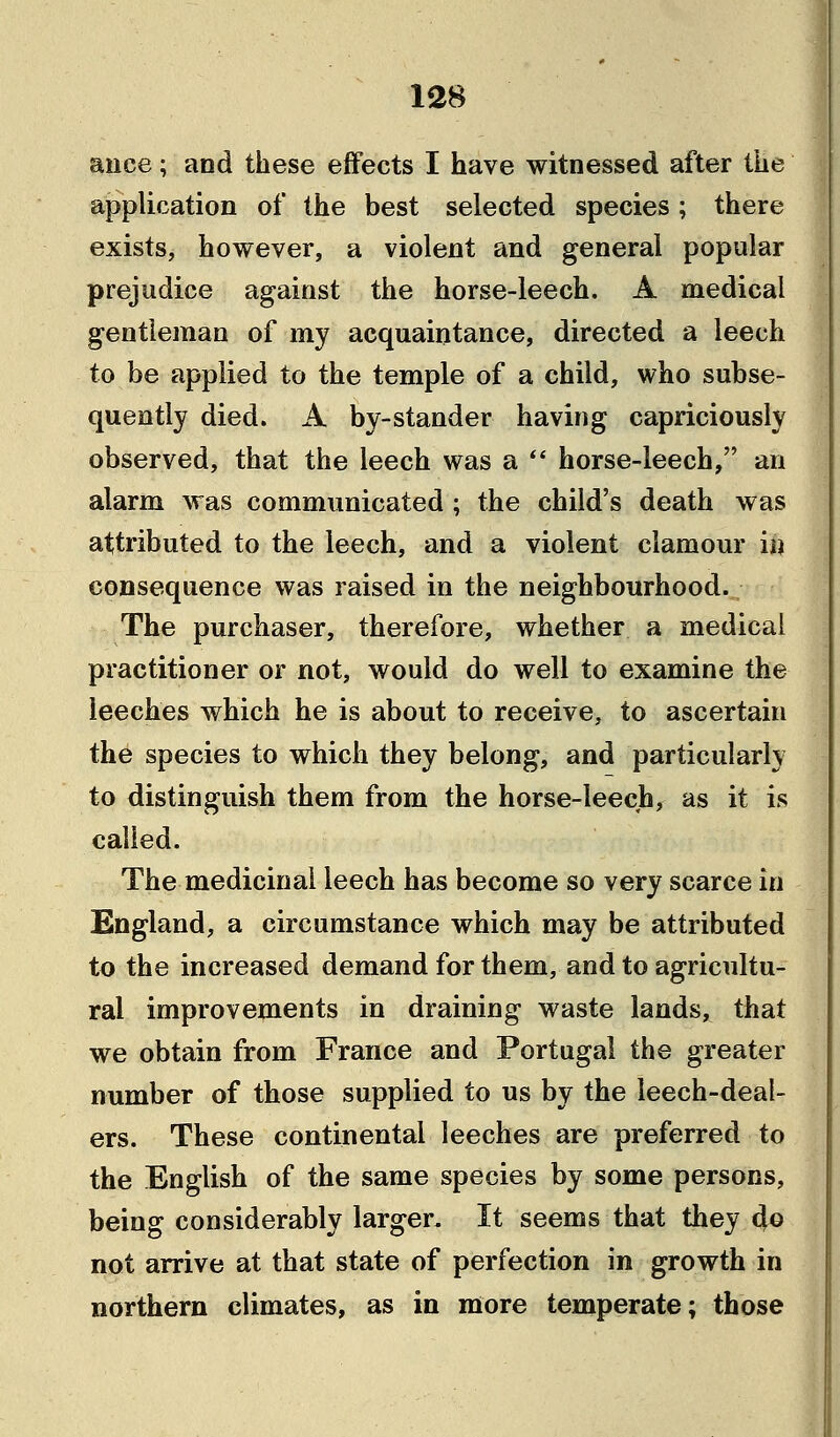 ance; and these effects I have witnessed after the application of the best selected species; there exists, however, a violent and general popular prejudice against the horse-leech. A medical gentleman of my acquaintance, directed a leech to be applied to the temple of a child, who subse- quently died. A by-stander having capriciously observed, that the leech was a  horse-leech, an alarm was communicated ; the child's death was attributed to the leech, and a violent clamour in consequence was raised in the neighbourhood. The purchaser, therefore, whether a medical practitioner or not, would do well to examine the leeches which he is about to receive, to ascertain the species to which they belong, and particularly to distinguish them from the horse-leech, as it is called. The medicinal leech has become so very scarce in England, a circumstance which may be attributed to the increased demand for them, and to agricultu- ral improvements in draining waste lands, that we obtain from France and Portugal the greater number of those supplied to us by the leech-deal- ers. These continental leeches are preferred to the English of the same species by some persons, being considerably larger. It seems that they 4© not arrive at that state of perfection in growth in northern climates, as in more temperate; those