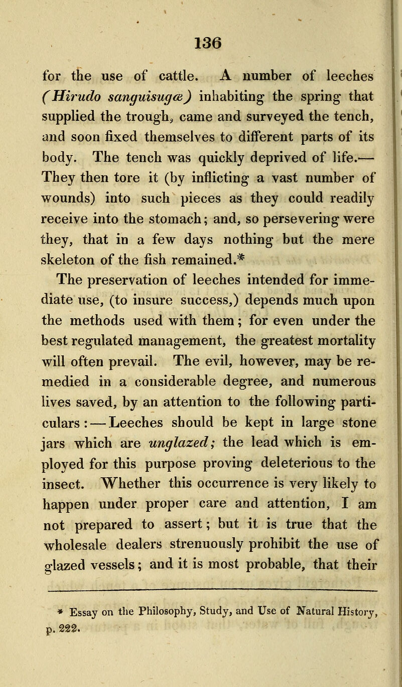 for the use of cattle. A number of leeches (Hirudo sanguisugm) inhabiting the spring that supplied the trough, came and surveyed the tench, and soon fixed themselves to different parts of its body. The tench was quickly deprived of life.'— They then tore it (by inflicting a vast number of wounds) into such pieces as they could readily receive into the stomach; and, so persevering were they, that in a few days nothing but the mere skeleton of the fish remained.* The preservation of leeches intended for imme- diate use, (to insure success,) depends much upon the methods used with them; for even under the best regulated management, the greatest mortality will often prevail. The evil, however, may be re- medied in a considerable degree, and numerous lives saved, by an attention to the following parti- culars :— Leeches should be kept in large stone jars which are unglazed; the lead which is em- ployed for this purpose proving deleterious to the insect. Whether this occurrence is very likely to happen under proper care and attention, I am not prepared to assert; but it is true that the wholesale dealers strenuously prohibit the use of glazed vessels; and it is most probable, that their * Essay on the Philosophy, Study, and Use of Natural History,