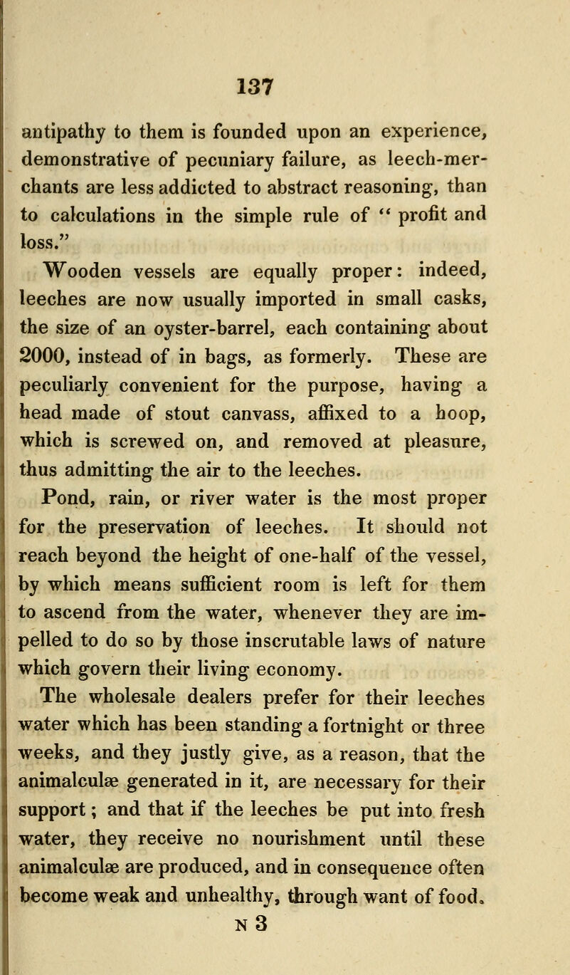 antipathy to them is founded upon an experience, demonstrative of pecuniary failure, as leech-mer- chants are less addicted to abstract reasoning, than to calculations in the simple rule of  profit and loss. Wooden vessels are equally proper: indeed, leeches are now usually imported in small casks, the size of an oyster-barrel, each containing about 2000, instead of in bags, as formerly. These are peculiarly convenient for the purpose, having a head made of stout canvass, affixed to a hoop, which is screwed on, and removed at pleasure, thus admitting the air to the leeches. Pond, rain, or river water is the most proper for the preservation of leeches. It should not reach beyond the height of one-half of the vessel, by which means sufficient room is left for them to ascend from the water, whenever they are im- pelled to do so by those inscrutable laws of nature which govern their living economy. The wholesale dealers prefer for their leeches water which has been standing a fortnight or three weeks, and they justly give, as a reason, that the animalculae generated in it, are necessary for their support; and that if the leeches be put into fresh water, they receive no nourishment until these animalculae are produced, and in consequence often become weak and unhealthy, through want of food. N3