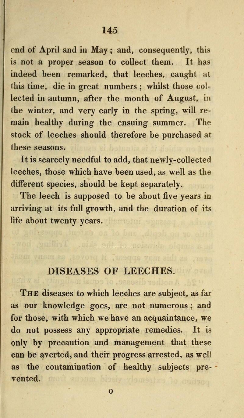 end of April and in May ; and, consequently, this is not a proper season to collect them. It has indeed been remarked, that leeches, caught at this time, die in great numbers ; whilst those col- lected in autumn, after the month of August, in the winter, and very early in the spring, will re- main healthy during the ensuing summer. The stock of leeches should therefore be purchased at these seasons. It is scarcely needful to add, that newly-collected leeches, those which have been used, as well as the different species, should be kept separately. The leech is supposed to be about five years in arriving at its full growth, and the duration of its life about twenty years. DISEASES OF LEECHES. The diseases to which leeches are subject, as far as our knowledge goes, are not numerous; and for those, with which we have an acquaintance, we do not possess any appropriate remedies. It is only by precaution and management that these can be averted, and their progress arrested, as weD as the contamination of healthy subjects pre- vented. o