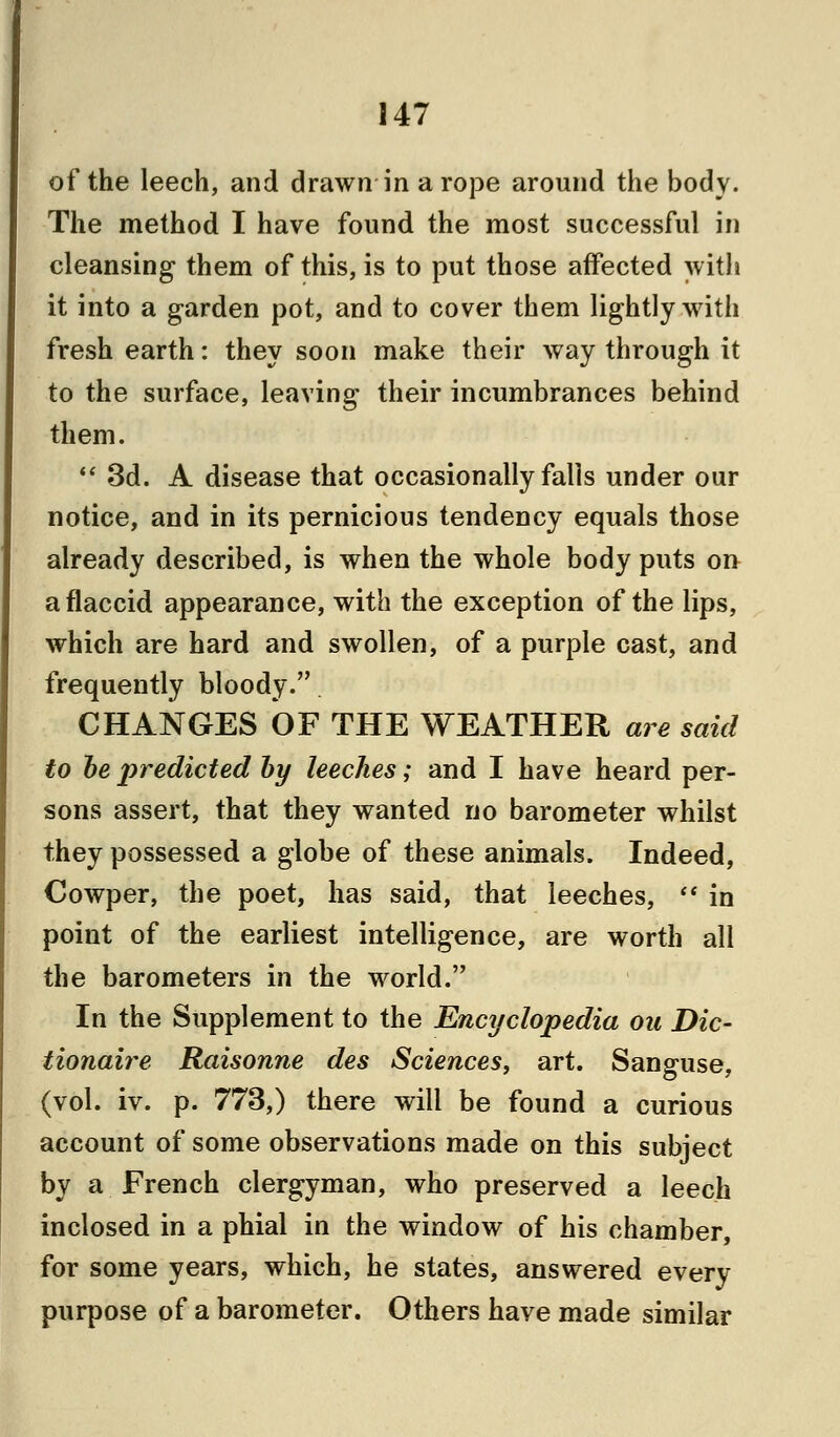 of the leech, and drawn in a rope around the body. The method I have found the most successful in cleansing them of this, is to put those affected with it into a garden pot, and to cover them lightly with fresh earth: they soon make their way through it to the surface, leaving their incumbrances behind them.  3d. A disease that occasionally falls under our notice, and in its pernicious tendency equals those already described, is when the whole body puts on a flaccid appearance, with the exception of the lips, which are hard and swollen, of a purple cast, and frequently bloody. CHANGES OF THE WEATHER are said to be predicted by leeches; and I have heard per- sons assert, that they wanted no barometer whilst they possessed a globe of these animals. Indeed, Cowper, the poet, has said, that leeches, *■ in point of the earliest intelligence, are worth all the barometers in the world. In the Supplement to the Encyclopedia ou Dic- tionaire Raisonne des Sciences, art. Sanguse, (vol. iv. p. 773,) there will be found a curious account of some observations made on this subject by a French clergyman, who preserved a leech inclosed in a phial in the window of his chamber, for some years, which, he states, answered every purpose of a barometer. Others have made similar