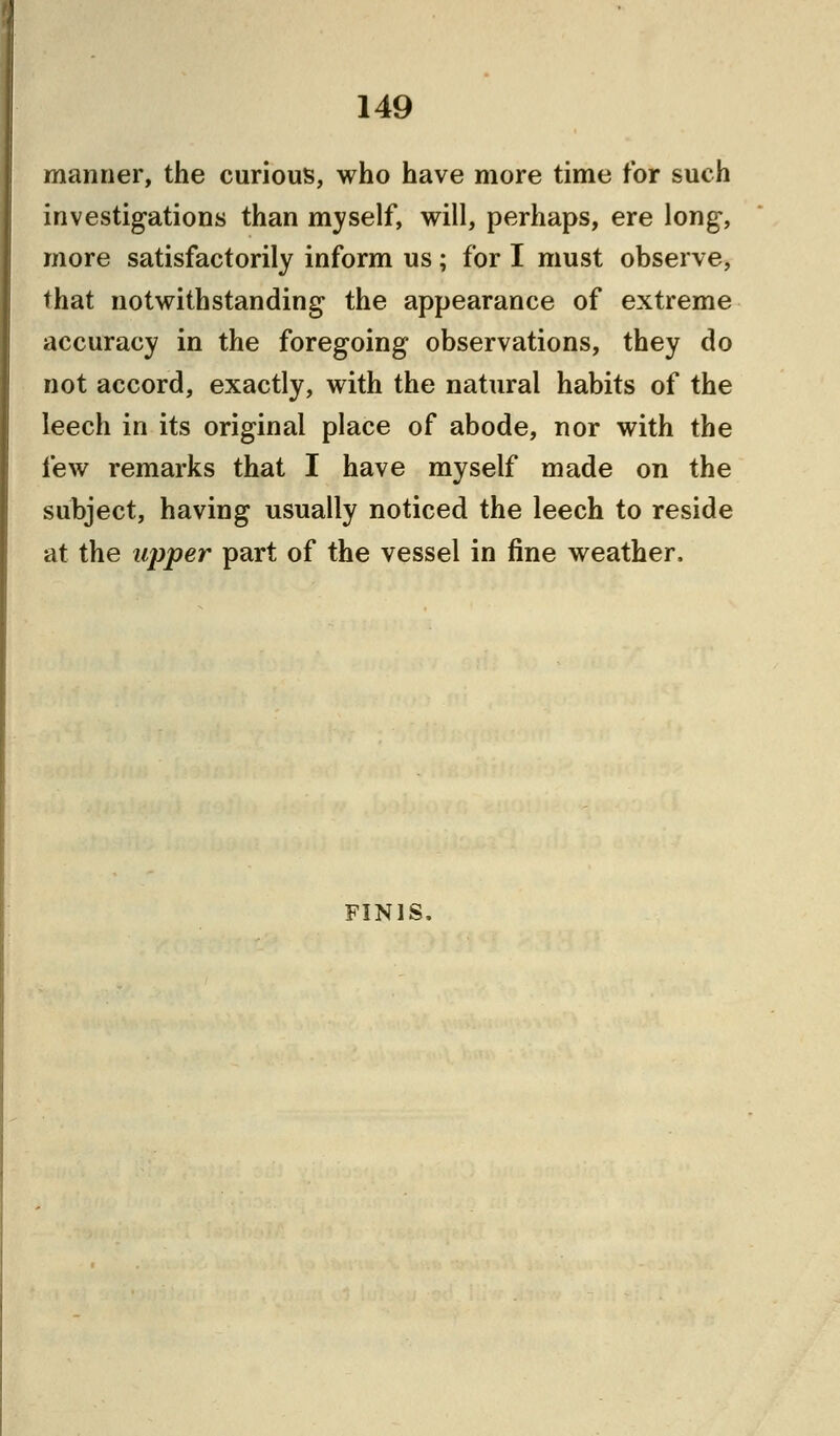 manner, the curious, who have more time for such investigations than myself, will, perhaps, ere long-, more satisfactorily inform us; for I must observe, that notwithstanding the appearance of extreme accuracy in the foregoing observations, they do not accord, exactly, with the natural habits of the leech in its original place of abode, nor with the few remarks that I have myself made on the subject, having usually noticed the leech to reside at the upper part of the vessel in fine weather. FINIS.