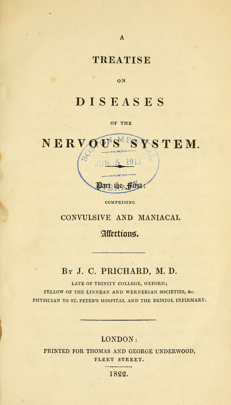 TREATISE ON D I S EAS E S OF THE N E R VM'^^^Y STEM. COMPRISING CONVULSIVE AND MANIACAL By J. C. PRICHARD, M. D. LATE OF TRINITY COLLEGE, OXFORD ; FELLOW OF THE LINNEAN AND WERNERIAN SOCIETIES, &c. PHYSICIAN TO ST. PETER'S HOSPITAL AND THE BRISTOL INFIRMARY. LONDON: PRINTED FOR THOMAS AND GEORGE UNDERWOOD, FLEET STREET. 1822.