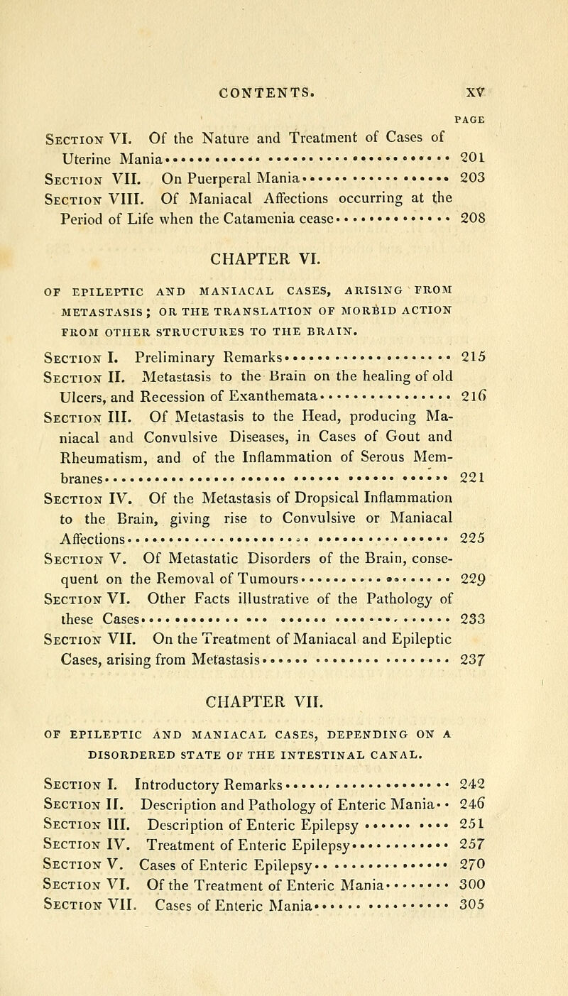 PAGE Section VI. Of the Nature and Treatment of Cases of Uterine Mania 201 Section VII. On Puerperal Mania 203 Section VIII. Of Maniacal Affections occurring at the Period of Life when the Cataraenia cease 208 CHAPTER VI. OF EPILEPTIC AND MANIACAL CASES, ARISING FROM metastasis; or the translation of MORfilD ACTION FROM OTHER STRUCTURES TO THE BRAIN. Section I. Preliminary Remarks 215 Section II. Metastasis to the Brain on the healing of old Ulcers, and Recession of Exanthemata 2\G Section III. Of Metastasis to the Head, producing Ma- niacal and Convulsive Diseases, in Cases of Gout and Rheumatism, and of the Inflammation of Serous Mem- branes • »• 221 Section IV. Of the Metastasis of Dropsical Inflammation to the Brain, giving rise to Convulsive or Maniacal Affections - 225 Section V. Of Metastatic Disorders of the Brain, conse- quent on the Removal of Tumours • 229 Section VI. Other Facts illustrative of the Pathology of these Cases 233 Section VII. On the Treatment of Maniacal and Epileptic Cases, arising from Metastasis 237 CHAPTER VII. OF EPILEPTIC AND MANIACAL CASES, DEPENDING ON A DISORDERED STATE OF THE INTESTINAL CANAL. Section I. Introductory Remarks « 242 Section II. Description and Pathology of Enteric Mania* • 246 Section III. Description of Enteric Epilepsy 251 Section IV. Treatment of Enteric Epilepsy 257 Section V. Cases of Enteric Epilepsy 270 Section VI. Of the Treatment of Enteric Mania 300 Section VII. Cases of Enteric Mania 305