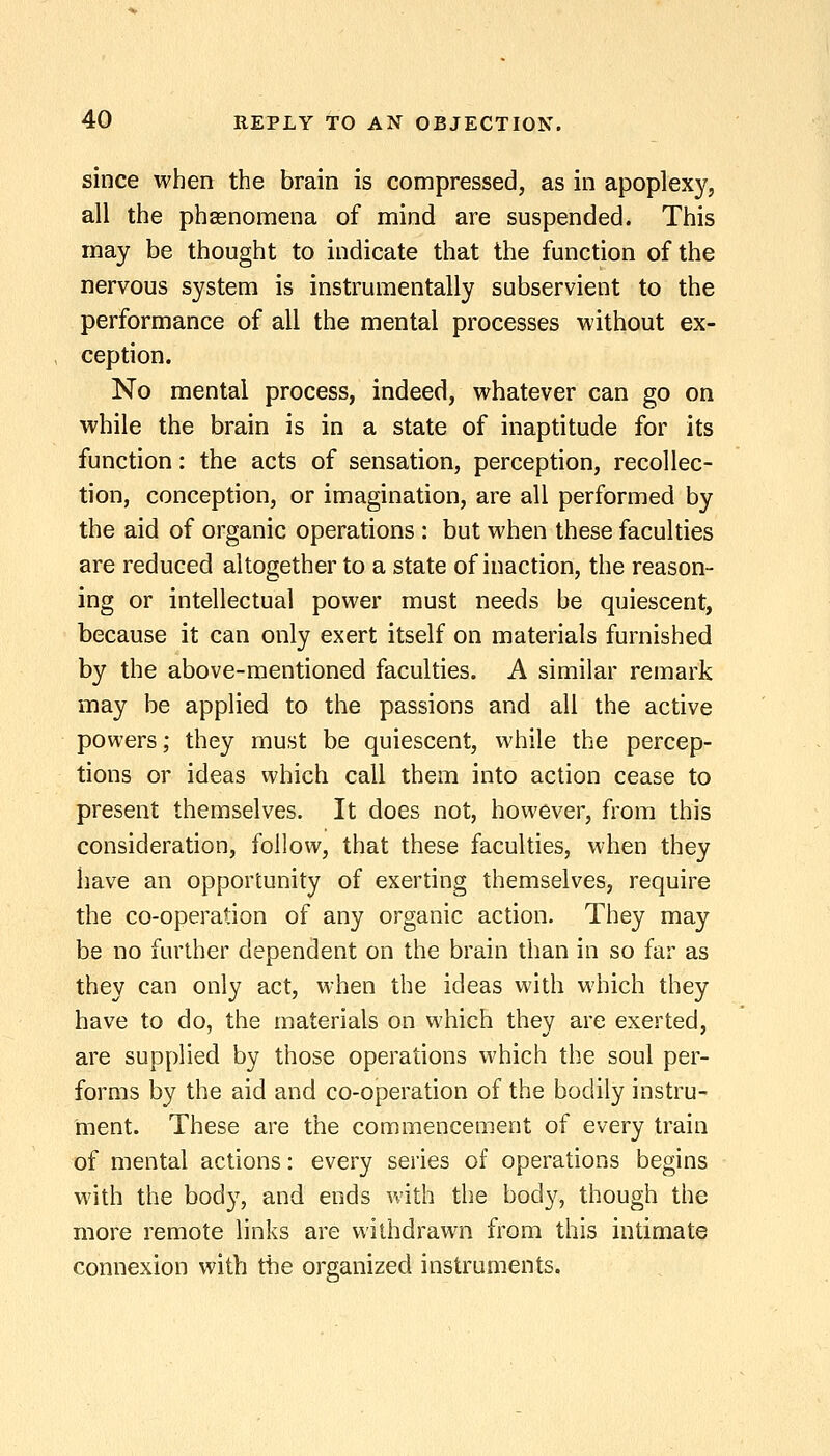 since when the brain is compressed, as in apoplexy, all the phasnomena of mind are suspended. This may be thought to indicate that the function of the nervous system is instrumentally subservient to the performance of all the mental processes without ex- ception. No mental process, indeed, whatever can go on while the brain is in a state of inaptitude for its function: the acts of sensation, perception, recollec- tion, conception, or imagination, are all performed by the aid of organic operations : but when these faculties are reduced altogether to a state of inaction, the reason- ing or intellectual power must needs be quiescent, because it can only exert itself on materials furnished by the above-mentioned faculties. A similar remark may be applied to the passions and all the active powers; they must be quiescent, while the percep- tions or ideas which call them into action cease to present themselves. It does not, however, from this consideration, follow, that these faculties, when they have an opportunity of exerting themselves, require the co-operation of any organic action. They may be no further dependent on the brain than in so far as they can only act, when the ideas with which they have to do, the materials on which they are exerted, are supplied by those operations which the soul per- forms by the aid and co-operation of the bodily instru- ment. These are the commencement of every train of mental actions: every series of operations begins with the body, and ends with the body, though the more remote links are withdrawn from this intimate connexion with the organized instruments.