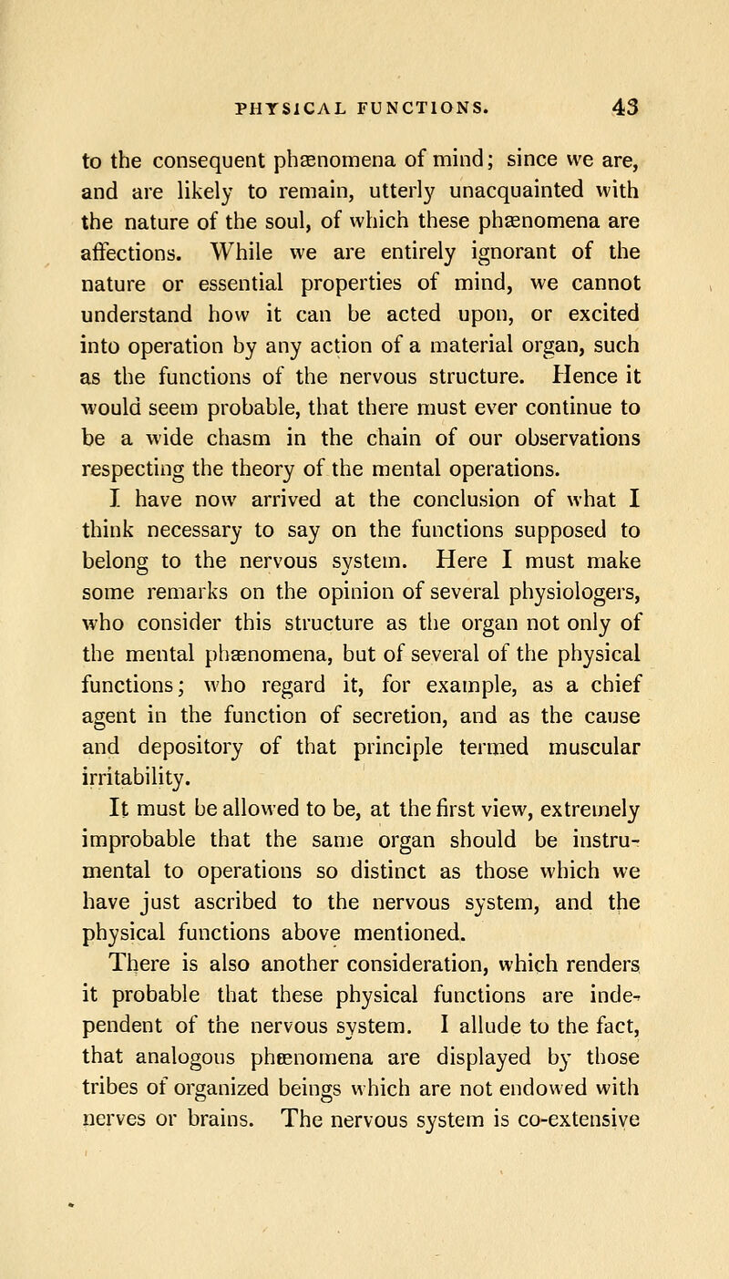 to the consequent pheenomena of mind; since we are, and are likely to remain, utterly unacquainted with the nature of the soul, of which these phsenomena are affections. While we are entirely ignorant of the nature or essential properties of mind, we cannot understand how it can be acted upon, or excited into operation by any action of a material organ, such as the functions of the nervous structure. Hence it would seem probable, that there must ever continue to be a wide chasm in the chain of our observations respecting the theory of the mental operations. I have now arrived at the conclusion of what I think necessary to say on the functions supposed to belong to the nervous svstem. Here I must make some remarks on the opinion of several physiologers, who consider this structure as the organ not only of the mental phaenomena, but of several of the physical functions; who regard it, for example, as a chief agent in the function of secretion, and as the cause and depository of that principle termed muscular irritability. It must be allowed to be, at the first view, extremely improbable that the same organ should be instru- mental to operations so distinct as those which we have just ascribed to the nervous system, and the physical functions above mentioned. There is also another consideration, which renders it probable that these physical functions are inde^ pendent of the nervous system. I allude to the fact, that analogous pheenomena are displayed by those tribes of organized beings which are not endowed with perves or brains. The nervous system is co-extensiye