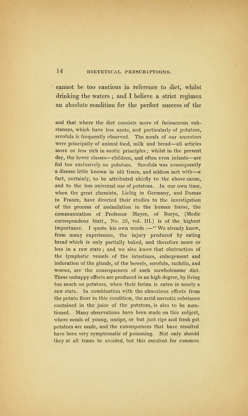 cannot be too cautious in reference to diet, whilst drinking the waters ; and I beheve a strict regimen an absolute condition for the perfect success of the and that where the diet consists more of farinaceous sub- stances, which have less azote, and particularly of potatoes, scrofula is frequently observed. The meals of our ancestors were principally of animal food, milk and bread—all articles more or Jess rich in azotic principles; whilst in the present day, the lower classes—children, and often even infants—are fed too exclusively on potatoes. Scrofula was consequently a disease little known in old times, and seldom met with—a fact, certainly, to be attributed chiefly to the above cause, and to the less universal use of potatoes. In our own time, when the great chemists, Liebig in Germany, and Dumas in France, have directed their studies to the investigation of the process of assimilation in the human frame, the communication of Professor Mayer, of Borye, (Medic correspondenz blatt.. No. 23, vol. III.) is of the. highest importance. I quote his own words :—We already know, from many experiences, the injury produced by eating bread which is only partially baked, and therefore more or less in a raw state; and we also know that obstruction of the lymphatic vessels of the intestines, enlargement and induration of the glands, of the bowels, scrofula, rachitis, and worms, are the consequences of such unwholesome diet. These unhappy effects are produced in an high degree, by living too much on potatoes, when their farina is eaten in nearly a raw state. In combination with the obnoxious effects from the potato flour in this condition, the acrid narcotic substance contained in the juice of the potatoes, is also to be men- tioned. Many observations have been made on this subject, where meals of young, unripe, or but just ripe and fresh got potatoes are made, and the consequences that have resulted have been very symptomatic of poisoning. Not only should they at all times be avoided, but this esculent for common