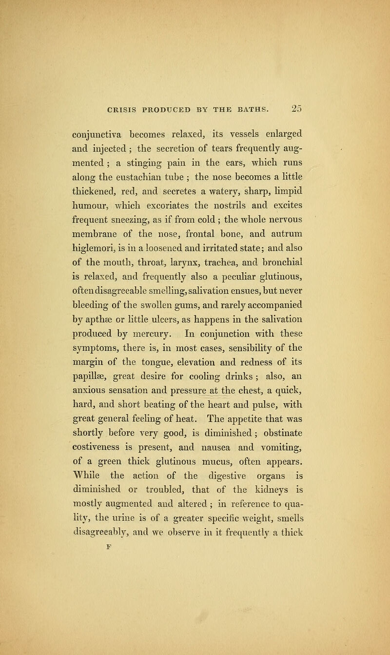 conjunctiva becomes relaxed, its vessels enlarged and injected ; the secretion of tears frequently aug- mented ; a stinging pain in the ears, which runs along the eustachian tube ; the nose becomes a little thickened, red, and secretes a watery, sharp, limpid humour, which excoriates the nostrils and excites frequent sneezing, as if from cold ; the whole nervous membrane of the nose, frontal bone, and antrum higlemori, is in a loosened and irritated state; and also of the mouth, throat, larynx, trachea, and bronchial is relaxed, and frequently also a peculiar glutinous, often disagreeable smelling, salivation ensues, but never bleeding of the swollen gums, and rarely accompanied by apthse or little ulcers, as happens in the salivation produced by mercury. In conjunction with these symptoms, there is, in most cases, sensibility of the margin of the tongue, elevation and redness of its papillae, great desire for cooling drinks ; also, an anxious sensation and pressure at the chest, a quick, hard, and short beating of the heart and pulse, with great general feeling of heat. The appetite that was shortly before very good, is diminished; obstinate costiveness is present, and nausea and vomiting, of a green thick glutinous mucus, often appears. While the action of the digestive organs is diminished or troubled, that of the kidneys is mostly augmented and altered ; in reference to qua- lity, the urine is of a greater specific weight, smells disagreeably, and we observe in it frequently a thick F