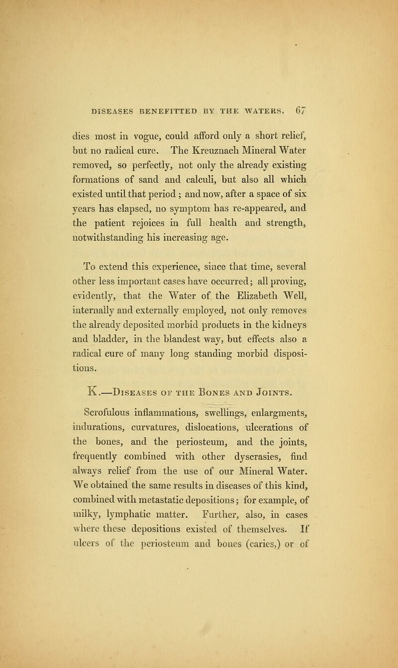 dies most in vogue, could afford only a short relief, but no radical cure. The Kreuznach Mineral Water removed, so perfectly, not only the already existing formations of sand and calculi, but also all which existed until that period; and now, after a space of six years has elapsed, no symptom has re-appeared, and the patient rejoices in full health and strength, notwithstanding his increasing age. To extend this experience, since that time, several other less important cases have occurred; all proving, evidently, that the Water of the Elizabeth Well, internally and externally employed, not only removes the already deposited morbid products in the kidneys and bladder, in the blandest way, but effects also a radical cure of many long standing morbid disposi- tions. K.—Diseases of the Bones and Joints. Scrofulous inflammations, swellings, enlargments, indurations, curvatures, dislocations, ulcerations of the bones, and the periosteum, and the joints, frequently combined with other dyscrasies, find always relief from the use of our Mineral Water. We obtained the same results in diseases of this kind, combined with metastatic depositions; for example, of milky, lymphatic matter. Further, also, in cases where these depositions existed of themselves. If ulcers of the periosteum and bones (caries,) or of