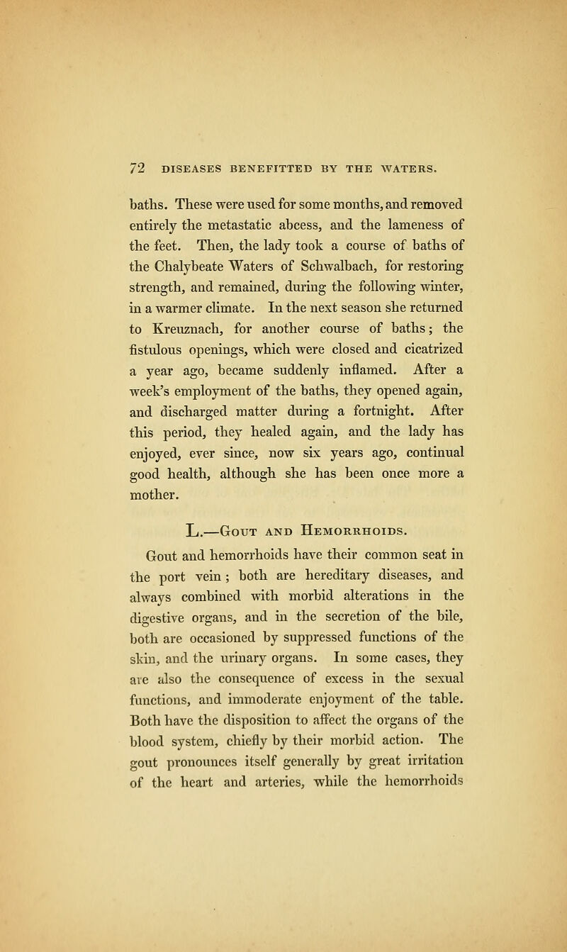 baths. These were used for some months, and removed entirely the metastatic abcess, and the lameness of the feet. Then, the lady took a course of baths of the Chalybeate Waters of Schwalbach, for restoring strength, and remained, during the following winter, in a warmer climate. In the next season she returned to Kreuznach, for another course of baths; the fistulous openings, which were closed and cicatrized a year ago, became suddenly inflamed. After a week's employment of the baths, they opened again, and discharged matter during a fortnight. After this period, they healed again, and the lady has enjoyed, ever since, now six years ago, continual good health, although she has been once more a mother. L.—Gout and Hemorrhoids. Gout and hemorrhoids have their common seat in the port vein; both are hereditary diseases, and always combined with morbid alterations in the digestive organs, and in the secretion of the bile, both are occasioned by suppressed functions of the skin, and the urinary organs. In some cases, they are also the consequence of excess in the sexual functions, and immoderate enjoyment of the table. Both have the disposition to affect the organs of the blood system, chiefly by their morbid action. The gout pronounces itself generally by great irritation of the heart and arteries, while the hemorrhoids