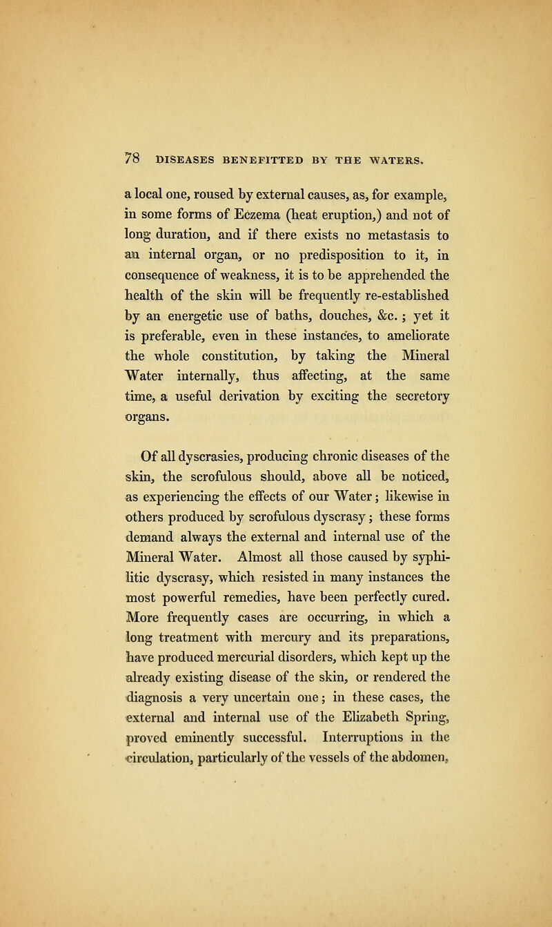 a local one, roused by external causes, as, for example, in some forms of Eczema (heat eruption,) and not of long duration, and if there exists no metastasis to an internal organ, or no predisposition to it, in consequence of weakness, it is to be apprehended the health of the skin will be frequently re-established by an energetic use of baths, douches, &c.; yet it is preferable, even in these instances, to ameliorate the whole constitution, by taking the Mineral Water internally, thus affecting, at the same time, a useful derivation by exciting the secretory organs. Of all dyscrasies, producing chronic diseases of the skin, the scrofulous should, above all be noticed, as experiencing the effects of our Water; likewise in others produced by scrofulous dyscrasy; these forms demand always the external and internal use of the Mineral Water. Almost all those caused by syphi- litic dyscrasy, which resisted in many instances the most powerful remedies, have been perfectly cured. More frequently cases are occurring, in which a long treatment with mercury and its preparations, have produced mercurial disorders, which kept up the already existing disease of the skin, or rendered the diagnosis a very uncertain one; in these cases, the external and internal use of the Elizabeth Spring, proved eminently successful. Interruptions in the circulation, particularly of the vessels of the abdomen.