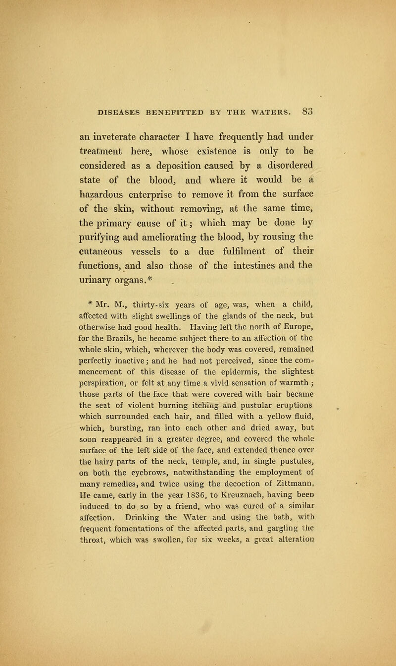 an inveterate character I have frequently had under treatment here, whose existence is only to be considered as a deposition caused by a disordered state of the blood, and where it would be a hazardous enterprise to remove it from the surface of the skin, without removing, at the same time, the primary cause of it; which may be done by purifying and ameliorating the blood, by rousing the cutaneous vessels to a due fulfilment of their lYinctions, and also those of the intestines and the urinary organs.* * Mr. M., thirty-six years of age, was, -when a child, affected with slight swellings of the glands of the neck, but otherwise had good health. Having left the north of Europe, for the Brazils, he became subject there to an affection of the whole skin, which, wherever the body was covered, remained perfectly inactive; and he had not perceived, since the com- mencement of this disease of the epidermis, the slightest perspiration, or felt at any time a vivid sensation of warmth ; those parts of the face that were covered with hair became the seat of violent burning itching and pustular eruptions which surrounded each hair, and filled with a yellow fluid, which, bursting, ran into each other and dried away, but soon reappeared in a greater degree, and covered the whole surface of the left side of the face, and extended thence over the hairy parts of the neck, temple, and, in single pustules, on both the eyebrows, notwithstanding the employment of many remedies, and twice using the decoction of Zittmann. He came, early in the year 1836, to Kreuznach, having been induced to do. so by a friend, who was cured of a similar affection. Drinking the Water and using the bath, with frequent fomentations of the affected parts, and gai-gling the throat, which was swollen, for six weeks, a great alteration