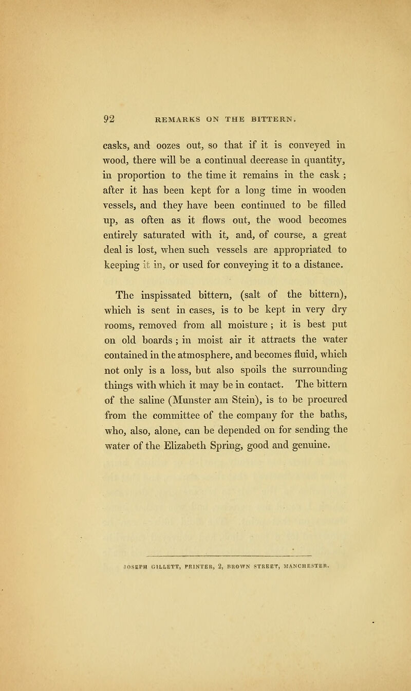 casks, and oozes out, so that if it is conveyed in wood, there will be a continual decrease in quantity, in proportion to the time it remains in the cask ; after it has been kept for a long time in wooden vessels, and they have been continued to be filled up, as often as it flows out, the wood becomes entirely saturated with it, and, of course, a great deal is lost, when such vessels are appropriated to keeping it in, or used for conveying it to a distance. The inspissated bittern, (salt of the bittern), which is sent in cases, is to be kept in very dry rooms, removed from all moisture ; it is best put on old boards ; in moist air it attracts the water contained in the atmosphere, and becomes fluid, which not only is a loss, but also spoils the surrounding things with which it may be in contact. The bittern of the saline (Munster am Stein), is to be procured from the committee of the company for the baths, who, also, alone, can be depended on for sending the water of the Elizabeth Spring, good and genuine. JOSEPH GILLETT, PRINTER, 2, BROWN STREET, MANCHESTER.