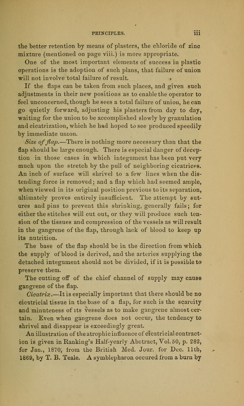 the better retention by means of plasters, the chloride of zinc mixture (mentioned on page viii.) is more appropriate. One of the most important elements of success in plastic operations is the adoption of such plans, that failure of union will not involve total failure of result. If the flaps can be taken from such places, and given such adjustments in their new positions as to enable the operator to feel unconcerned, though he sees a total failure of union, he can go quietly forward, adjusting his plasters from day to day, waiting for the union to be accomplished slowly by granulation and cicatrization, which he had hoped to see produced speedily by immediate union. Size of flap.—There is nothing more necessary than that the flap should be large enough. There is especial danger of decep- tion in those cases in which integument has been put very much upon the stretch by the pull of neighboring cicatrices. An inch of surface will shrivel to a few lines when the dis- tending force is removed; and a flap which had seemed ample, when viewed in its original position previous to its separation, ultimately proves entirely insufficient. The attempt by sut- ures and pins to prevent this shrinking, generally fails; for either the stitches will cut out, or they will produce such ten- sion of the tissues and compression of the vessels as will result in the gangrene of the flap, through lack of blood to keep up its nutrition. The base of the flap should be in the direction from which the supply of blood is derived, and the arteries supplying the detached integument should not be divided, if it is possible to preserve them. The cutting off of the chief channel of supply may cause gangrene of the flap. Cicatrix.—It is especially important that there should be no cicatricial tissue in the base of a flap, for such is the scarcity and minuteness of its vessels as to make gangrene almost cer- tain. Even when gangrene does not occur, the tendency to shrivel and disappear is exceedingly great. An illustration of the atrophic influence of cicatricial contract- ion is given in Ranking's Half-yearly Abstract, Vol. 50, p. 282, for Jan., 1870, from the British Med. Jour, for Dec. 11th, 1869, by T. B. Teale. A symblepharon occured from a burn by