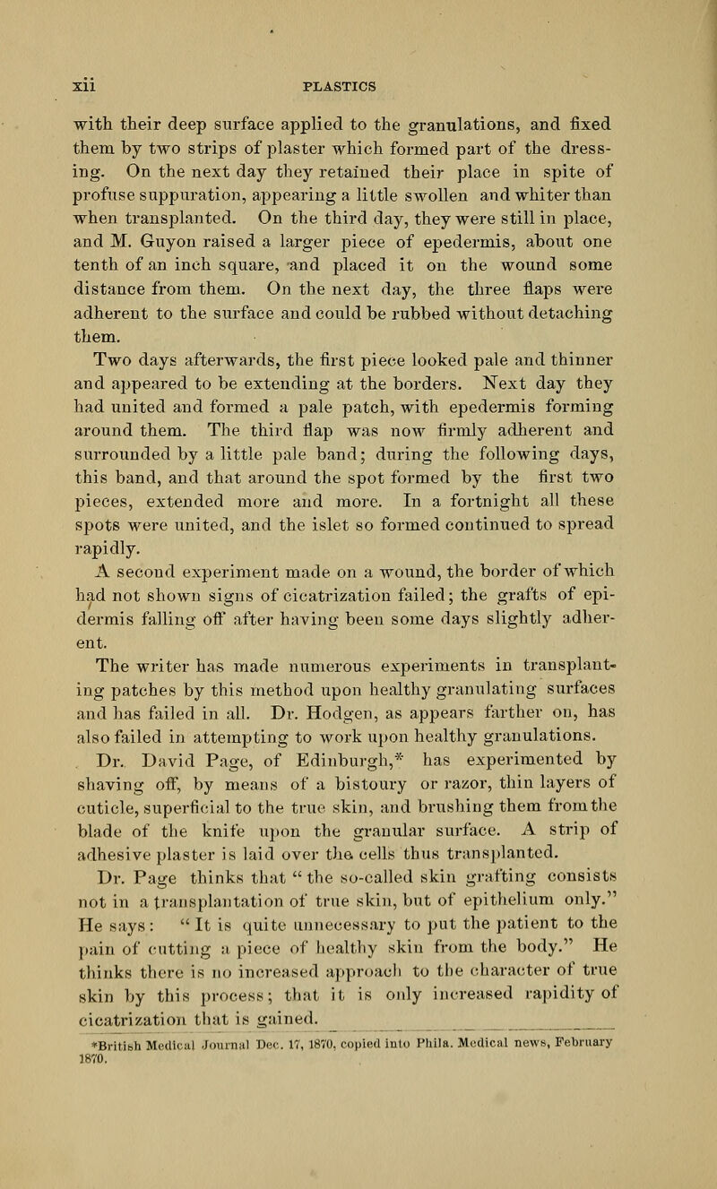 with their deep surface applied to the granulations, and fixed them by two strips of plaster which formed part of the dress- ing. On the next day they retained their place in spite of profuse suppuration, appearing a little swollen and whiter than when transplanted. On the third day, they were still in place, and M. Guyon raised a larger piece of epedermis, about one tenth of an inch square, -and placed it on the wound some distance from them. On the next day, the three flaps were adherent to the surface and could be rubbed without detaching them. Two days afterwards, the first piece looked pale and thinner and appeared to be extending at the borders. Next day they had united and formed a pale patch, with epedermis forming around them. The third flap was now firmly adherent and surrounded by a little pale band; during the following days, this band, and that around the spot formed by the first two pieces, extended more and more. In a fortnight all these spots were united, and the islet so formed continued to spread rapidly. A secoud experiment made on a wound, the border of which had not shown signs of cicatrization failed; the grafts of epi- dermis falling off after having been some days slightly adher- ent. The writer has made numerous experiments in transplant- ing patches by this method upon healthy granulating surfaces and has failed in all. Dr. Hodgen, as appears farther on, has also failed in attempting to work upon healthy granulations. Dr. David Page, of Edinburgh,* has experimented by shaving off, by means of a bistoury or razor, thin layers of cuticle, superficial to the true skin, and brushing them from the blade of the knife upon the granular surface. A strip of adhesive plaster is laid over the cells thus transplanted. Dr. Page thinks that the so-called skin grafting consists not in a transplantation of true skin, but of epithelium only. He says :  It is quite unnecessary to put the patient to the pain of (tutting a piece of healthy skin from the body. He thinks there is no increased approach to the character of true skin by this process; that it is only increased rapidity of cicatrization that is gained. *Britibh Medical Journal Dec. 17, 1870, copied into Phila. Medical news, February