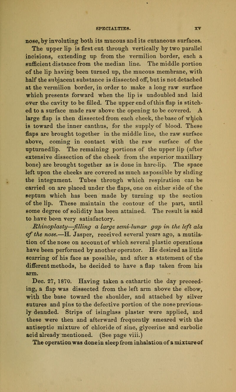 nose, by involuting both its mucous and its cutaneous surfaces. The upper lip is first cut through vertically by two parallel incisions, extending up from the vermilion border, each a sufficient distance from the median line. The middle portion of the lip having been turned up, the mucous membrane, with half the subjacent substance is dissected off, but is not detached at the vermilion border, in order to make a long raw surface which presents forward when the lip is undoubled and laid over the cavity to be filled. The upper end of this flap is stitch- ed to a surface made raw above the opening to be covered. A large flap is then dissected from each cheek, thebase of which is toward the inner canthus, for the supply of blood. These flaps are brought together in the middle line, the raw surface above, coming in contact with the raw surface of the upturnedlip. The remaining portions of the upper lip (after extensive dissection of the cheek from the superior maxillary bone) are brought together as is done in hare-lip. The space left upon the cheeks are covered as much as possible by sliding the integument. Tubes through which respiration can be carried on are placed under the flaps, one on either side of the septum which has been made by turning up the section of the lip. These maintain the contour of the part, until some degree of solidity has been attained. The result is Baid to have been very satisfactory. Rhinoplasty—-filling a large semi-lunar gap in the left ala of the nose.—H. Jasper, received several years ago, a mutila- tion of the nose on account of which several plastic operations have been performed by another operator. He desired as little scarring of his face as possible, and after a statement of the different methods, he decided to have a flap taken from his arm. Dec. 27, 1870. Having taken a cathartic the day preceed- ing, a flap was dissected from the left arm above the elbow, with the base toward the shoulder, and attached by silver sutures and pins to the defective portion of the nose previous- ly denuded. Strips of isinglass plaster were applied, and these were then and afterward frequently smeared with the antiseptic mixture of chloride of zinc, glycerine and carbolic acid already mentioned. (See page viii.) The operation was done in sleep from inhalation of a mixture of