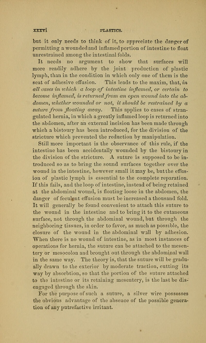 but it only needs to think of it, to appreciate the danger of permitting a wounded and inflamed portion of intestine to float unrestrained among the intestinal folds. It needs no argument to show that surfaces will more readily adhere by the joint production of plastic lymph, than in the condition in which only one of them is the scat of adhesive effusion. This leads to the maxim, that, in all cases in which a loop of intestine inflamed, or certain to become inflamed, is returned from an open icoimd into the ab- domen, whether wounded or not, it should be restrained by a suture from floating away. This applies to cases of stran- gulated hernia, in which a greatly inflamed loop is returned into the abdomen, after an external incision has been made through which a bistoury has been introduced, for the division of the stricture which prevented the reduction by manipulation. Still more important is the observance of this rule, if the intestine has been accidentally wounded by the bistoury in the division of the stricture. A suture is supposed to be in- troduced so as to bring the sound surfaces together over the wound in the intestine, however small it may be, but the effus- ion of plastic lymph is essential to the complete reparation. If this fails, and the loop of intestine, instead of being retained at the abdominal wound, is floating loose in the abdomen, the danger of feculent effusion must be increased a thousand fold. It will generally be found convenient to attach this suture to the wound in the intestine and to bring it to the cutaneous surface, not through the abdominal wound, but through the neighboring tissues, in order to favor, as much as possible, the closure of the wound in the abdominal wall by adhesion. When there is no wound of intestine, as in most instances of operations for hernia, the suture can be attached to the mesen- tery or mesocolon and brought out through the abdominal wall in the same way. The theory is, that the suture will be gradu- ally drawn to the exterior by moderate traction, cutting its way by absorbtion, so that the portion of the suture attached to the intestine or its retaining mesentery, is the last be dis- engaged through the skin. For the purpose of such a suture, a silver wire possesses the obvious advantage of the absence of the possible genera- tion of any putrefactive irritant.