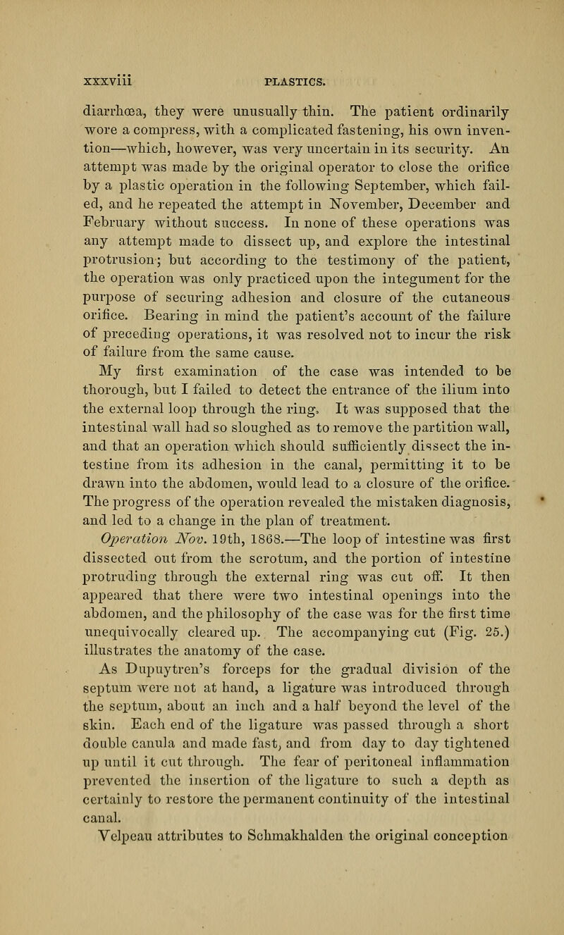 diarrhoea, they were unusually thin. The patient ordinarily wore a compress, with a complicated fastening, his own inven- tion—which, however, was very uncertain in its security. An attempt was made by the original operator to close the orifice by a plastic operation in the following September, which fail- ed, and he repeated the attempt in November, December and February without success. In none of these operations was any attempt made to dissect up, and explore the intestinal protrusion; but according to the testimony of the patient, the operation was only practiced upon the integument for the purpose of securing adhesion and closure of the cutaneous orifice. Bearing in mind the patient's account of the failure of preceding operations, it was resolved not to incur the risk of failure from the same cause. My first examination of the case was intended to be thorough, but I failed to detect the entrance of the ilium into the external loop through the ring. It was supposed that the intestinal wall had so sloughed as to remote the partition wall, and that an operation which should sufficiently dissect the in- testine from its adhesion in the canal, permitting it to be drawn into the abdomen, would lead to a closure of the orifice. The jJrogress of the operation revealed the mistaken diagnosis, and led to a change in the plan of treatment. Operation Nov. 19th, 1868.—The loop of intestine was first dissected out from the scrotum, and the portion of intestine protruding through the external ring was cut off. It then appeared that there were two intestinal openings into the abdomen, and the philosophy of the case was for the first time unequivocally cleared up. The accompanying cut (Fig. 25.) illustrates the anatomy of the case. As Dupuytren's forceps for the gradual division of the septum were not at hand, a ligature was introduced through the septum, about an inch and a half beyond the level of the skin. Each end of the ligature was passed through a short double canula and made fast, and from day to day tightened up until it cut through. The fear of peritoneal inflammation prevented the insertion of the ligature to such a depth as certainly to restore the permanent continuity of the intestinal canal. Velpeau attributes to Schmakhalden the original conception