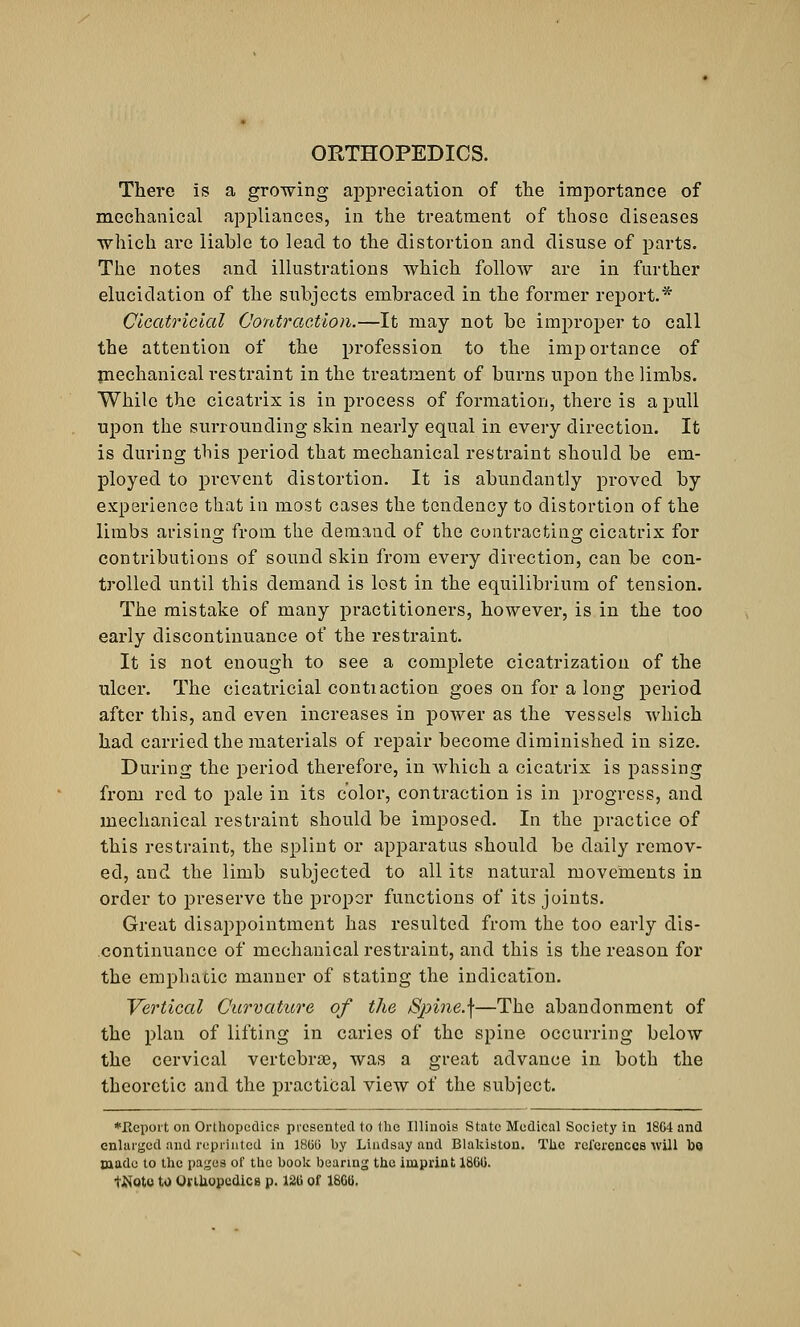 There is a growing appreciation of the importance of mechanical appliances, in the treatment of those diseases which arc liable to lead to the distortion and disuse of parts. The notes and illustrations which follow are in further elucidation of the subjects embraced in the former report.* Cicatricial Contraction.—It may not be improper to call the attention of the profession to the importance of mechanical restraint in the treatment of burns upon the limbs. While the cicatrix is in process of formation, there is a pull upon the surrounding skin nearly equal in every direction. It is during this period that mechanical restraint should be em- ployed to prevent distortion. It is abundantly proved by experience that in most cases the tendency to distortion of the limbs arising from the demand of the contracting cicatrix for contributions of sound skin from every direction, can be con- trolled until this demand is lost in the equilibrium of tension. The mistake of many practitioners, however, is in the too early discontinuance of the restraint. It is not enough to see a complete cicatrization of the ulcer. The cicatricial contiaction goes on for a long period after this, and even increases in power as the vessels which had carried the materials of repair become diminished in size. During the period therefore, in which a cicatrix is passing from red to pale in its color, contraction is in progress, and mechanical restraint should be imposed. In the practice of this restraint, the splint or apparatus should be daily remov- ed, and the limb subjected to all its natural movements in order to preserve the proper functions of its joints. Great disappointment has resulted from the too early dis- continuance of mechanical restraint, and this is the reason for the emphatic manner of stating the indication. Vertical Curvature of the Spine.]—The abandonment of the plan of lifting in caries of the spine occurring below the cervical vertebrae, was a great advance in both the theoretic and the practical view of the subject. ♦Report on Orthopedics presented to the Illinois State Medical Society in 18C4 and enlarged and reprinted in I860 by Lindsay and Blakiston. The references will ho made to the pages of the book bearing the imprint 1866. tJNoto to Orthopedics p. 126 of 1866.