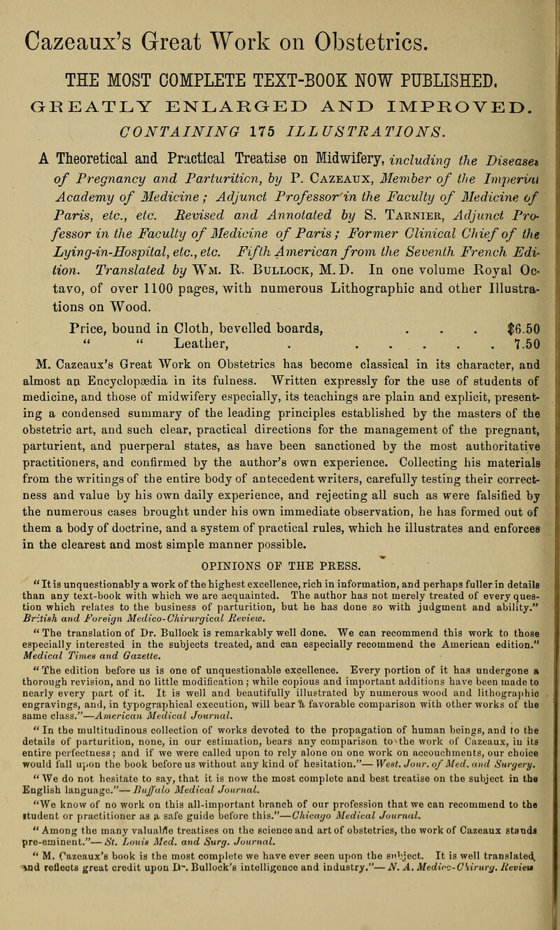 Cazeaux's Great Work on Obstetrics. THE MOST COMPLETE TEXT-BOOK NOW PUBLISHED. GREATLY ENLARGED AND IMPROVED. CONTAINING 175 ILLUSTRATIONS. A Theoretical and Practical Treatise on Midwifery, including the Disease* of Pregnancy and Parturition, by P. Cazeaux, Member of the Imperial Academy of Medicine ; Adjunct Professor'in the Faculty of Medicine of Paris, etc., etc. Revised and Annotated by S. Tarnier, Adjunct Pro- fessor in the Faculty of Medicine of Paris; Former Clinical Chief of the Lying-in-Hospital, etc., etc. Fifth American from the Seventh French Edi- tion. Translated by Wm. R. Bullock, M. D. In one volume Royal Oc- tavo, of over 1100 pages, with numerous Lithographic and other Illustra- tions on Wood. Price, bound in Cloth, bevelled boards, . . . $6.50   Leather, . ..... 1.50 M. Cazeaux's Great Work on Obstetrics has become classical in its character, and almost an Encyclopaedia in its fulness. Written expressly for the use of students of medicine, and those of midwifery especially, its teachings are plain and explicit, present- ing a condensed summary of the leading principles established by the masters of the obstetric art, and such clear, practical directions for the management of the pregnant, parturient, and puerperal states, as have been sanctioned by the most authoritative practitioners, and confirmed by the author's own experience. Collecting his materials from the writings of the entire body of antecedent writers, carefully testing their correct- ness and value by his own daily experience, and rejecting all such as were falsified by the numerous cases brought under his own immediate observation, he has formed out of them a body of doctrine, and a system of practical rules, which he illustrates and enforces in the clearest and most simple manner possible. OPINIONS OF THE PRESS.  It is unquestionably a work of the highest excellence, rich in information, and perhaps fuller in details than any text-book with which we are acquainted. The author has not merely treated of every ques- tion which relates to the business of parturition, but he has done so with judgment and ability. British and Foreign Medico-Chirurgical Review.  The translation of Dr. Bullock is remarkably well done. We can recommend this work to those especially interested in the subjects treated, and can especially recommend the American edition. Medical Times and Gazette.  The edition before us is one of unquestionable excellence. Every portion of it has undergone a thorough revision, and no little modification ; while copious and important additions have been made to nearly every part of it. It is well and beautifully illustrated by numerous wood and lithographies engravings, and, in typographical execution, will bear Tt favorable comparison with other works of the same class.—American Medical Journal.  In the multitudinous collection of works devoted to the propagation of human beings, and to the details of parturition, none, in our estimation, bears any comparison to the work of Cazeaux, in its entire pcrfectness; and if we were called upon to rely alone on one work on accouchments, our choice would fall upon the book before us without any kind of hesitation.—West. Jour, of Med. and Surgery. We do not hesitate to say, that it is now the most complete and best treatise on the subject in the English language.—Buffalo Medical Journal. Wo know of no work on this all-important branch of our profession that we can recommend to the itudent or practitioner as a safe guide before this.—Chicago Medical Journal. Among the many valuable treatises on the science and art of obstetrics, the work of Cazeaux stands pre-eminent.—St. Louis Med. and Surg. Journal.  M. Cazeaux's book is the most complete we have over seen upon the subject. It is well translated, ■wad reflects great credit upon D-. Bullock's intelligence and industry.—Af. A. Medico-Chirury. Ilevieu