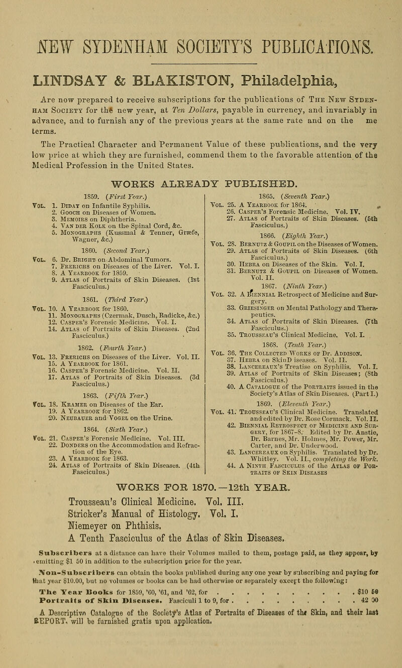 JIEf SYDENHAM SOCIETY'S PUBLICATIONS. LINDSAY & BLAKISTON, Philadelphia, Are now prepared to receive subscriptions for the publications of The New Syden- ham Society for the new year, at Ten Dollars, payable in currency, and invariably in advance, and to furnish any of the previous years at the same rate and on the me terms. The Practical Character and Permanent Value of these publications, and the very low price at which they are furnished, commend them to the favorable attention of the Medical Profession in the United States. WORKS ALREADY PUBLISHED. 1859. (First Tear.) VOL. 1. Diday on Infantile Syphilis. 2. Gooch on Diseases of Women. S. Memoirs on Diphtheria. •1. Van der Kolk on the Spinal Cord, &c. 5. Monographs (Kussmal & Tenner, Grsefe, Wagner, &c.) 1860. (Second Tear.) Vol. 6. Dr. Bright on Abdominal Tumors. 7. Frerichs on Diseases of the Liver. Vol. I. 8. A Yearbook for 1859. 9. Atlas of Portraits of Skin Diseases. (1st Fasciculus.) 1S61. (Third Tear.) Vol. 10. A Yearbook for 1860. 11. Monographs (Czermak, Dusch, Radicke,&e.) 12. Casper's Forensic Medicine. Vol. I. 14. Atlas of Portraits of Skin Diseases. (2nd Fasciculus.) 1862. (Fourth Tear.) Vol. 13. Frerichs on Diseases of the Liver. Vol. II. 15. A Yearbook for 1861. 16. Casper's Forensic Medicine. Vol. II. 17. Atlas of Portraits of Skin Diseases. (3d Fasciculus.) 1863. (Fifth Tear.) VOL. 18. Kramer on Diseases of the Ear. 19. A Yearbook for 1862. 20. Neubauer and Vogel on the Urine. 1864. (Sixth Tear.) Vol. 21. Casper's Forensic Medicine. Vol. III. 22. Donders on the Accommodation and Refrac- tion of the Eye. 23. A Yearbook for 1863. 24. Atlas of Portraits of Skin Diseases. (4th Fasciculus.) 1865. (Seventh Tear.) Vol. 25. A Yearbook for 1864. ■ 26. Casper's Forensic Medicine. Vol. IV. 27. Atlas of Portraits of Skin Diseases. (5th Fasciculus.) 1866. (Eighth Tear.) Berndtz & Goupil on the Diseases of Women. Atlas of Portraits of Skin Diseases. (6th Fasciculus.) Hebra on Diseases of the Skin. Vol. I. Bernutz & Goupil on Diseases of Women. Vol. II. 1867. (Ninth Tear.) A Biennial Retrospect of Medicine and Sur- gery. Griesinger on Mental Pathology and Thera- peutics. Atlas of Portraits of Skin Diseases. (7th Fasciculus.) Trousseau's Clinical Medicine. Vol. I. 186S. (Tenth Tear.) The Collected Works of Dr. Addison. Hebra on SkiuD iseases. Vol. II. Lancereaux's Treatise on Syphilis. Vol. I. Atlas of Portraits of Skin Diseases; (Sth Fasciculus.) A Catalogue of the Portraits issued in the Society's Atlas of Skin Diseases. (Parti.) 1869. (Eleventh Tear.) Trousseau's Clinical Medicine. Translated and edited by Dr. Rose Cormack. Vol. II. Biennial Retrospect of Medicine and Sur- gery, for 1867-8/ Edited by Dr. Anstie, Dr. Barnes, Mr. Holmes, Mr. Power, Mr. Carter, and Dr. Underwood. Lancereaux on Syphilis. Translated by Dr. Whitley. Vol. II., completing tlte Work. A Ninth Fasciculus of the Atlas of Pok- traits of Skin Diseases Vol 28. 29. 30. 31. Vol 32. 33. 34. 35. Vol 36. 37. 38. Vol. 41. 42. WORKS FOR 1870.—12th YEAR. Trousseau's Clinical Medicine. Vol. III. Strieker's Manual of Histology. Vol. I. Niemeyer on Phthisis. A Tenth fasciculus of the Atlas of Skin Diseases. Subscribers at a distance can have their Volumes mailed to them, postage paid, as they appear, by • omitting $1 50 in addition to the subscription price for the year. Non-Subscribers can obtain the books published during any one year by subscribing and paying for Hiat year $10.00, but no volumes or books can bo had otherwise or separately except tho following: The Year Hooks for 1859, '60, '61, and '62, for $10 69 Portraits of Skin Diseases. Fasciculi 1 to 9, for 42 00 A Descriptivn Catalogue of the Society's Atlas of Portraits of Diseases of tin Skin, and their last REPORT, will be furnished gratis upon application.