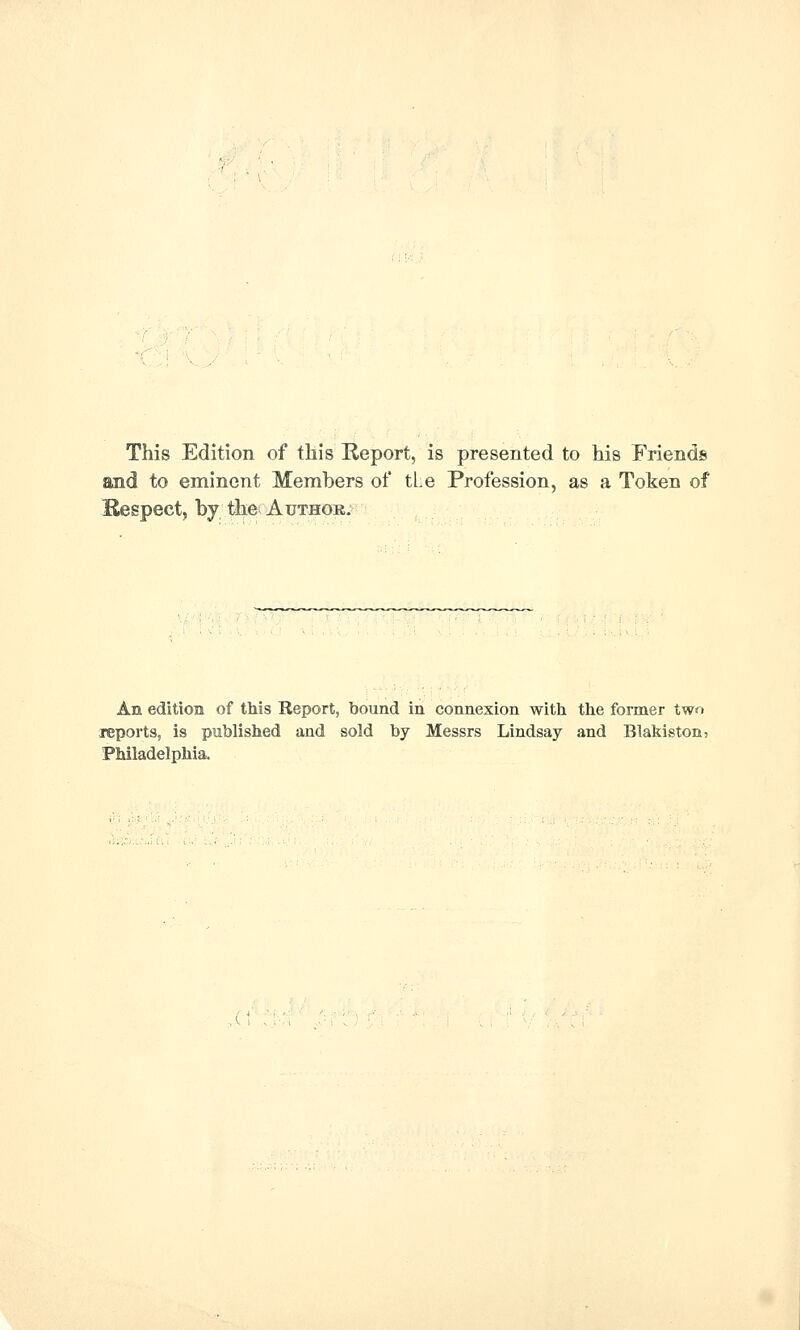 This Edition of tliis Report, is presented to his Friends and to eminent Members of tLe Profession, as a Token of Kespect, by the Author. An edition of this Report, bound in connexion with the former two leports, is published and sold by Messrs Lindsay and Blakiston, Philadelphia.