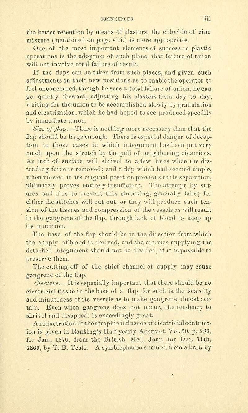 the better retention by means of plasters, the chloride of zinc mixture (mentioned on page viii.) is more appropriate. One of the most important elements of success in plastic operations is the adoption of such plans, that failure of union will not involve total failure of result. If the flaps can be taken from such places, and given such adjustments in their new positions as to enable the operator to feel unconcerned, though he sees a total failure of union, he can go quietly forward, adjusting his plasters irora day to day, waiting for the union to be accomplished slowly by granulation and cicatrization, which he had hoped to sec produced speedily by immediate union. Size of flap.—There is nothing more necessary than that the flap should be large enough. There is especial danger of decep- tion in those cases in which integument has been put very much upon the stretch by the pull of neighboring cicalricos. An inch of surface will shrivel to a few lines when the dis- tending force is removed; and a flap which had seemed ample, when viewed in its original position previous to its separation, ultimately proves entirely insuflicient. The attempt by sut- ures and pins to prevent this shrinking, generally fails; for either the stitches will cut out, or they will produce such ten- sion of the tissues and compression of the vessels as will result in the gangrene of the flap, through lack of blood to keep up its nutrition. The base of the flap should be in the direction from which the supply of blood is derived, and the arteries supplying the detached integument should not be divided, if it is possible to preserve them. The cutting off of the chief channel of supply may cause gangrene of the flap. Cicatrix.—It is especially important that there should be no cicatricial tissue in the base of a flap, for such is the scarcity and minuteness of its vessels as to make gangrene almost cer- tain. Even when gangrene does not occur, the tendency to shrivel and disappear is exceedingly great. Anillustrationof the atrophic influence of cicatricial contract- ion is given in Ranking's Half-yearly Abstract, Vol, 50, p. 282, for Jan., 1870, from the British Med. Jour, lur Dec. lltb, 18G9j by T. B. Teale. A symblepharon occured from a bui-n by