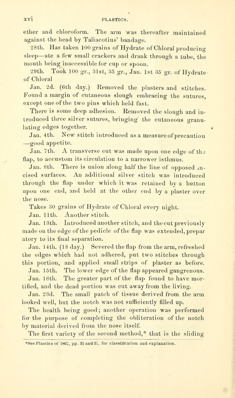 ether and chloroform. The arm was thereafter maintained against the head by Taliacotius' bandage. 28th. Has taken 100 grains of Hydrate of Chloral producing sleep—ate a few small crackers and drank through a tube, the mouth being inaccessible for cup or spoon. 29th. Took 100 gr., 31st, 35 gr., Jan. 1st 35 gr. of Hydrate- of Chloral Jan. 2d. (6th day.) Removed the plasters and stitches. Found a margin of cutaneous slough embracing the sutures, except one of the two pins which held fast. There is some deep adhesion. Removed the slough and in- troduced three silver sutures, bringing the cutaneous granu- lating edges together. Jan. 4th. New stitch introduced as a measure of precaution —good appetite. Jan. Vth. A transverse cut was made upon one edge of thi flap, to accustom its circulation to a narrower isthmus. Jan. 8th. There is union along half the line of opposed ai- cised surfaces. An additional silver stitch was introduced through the flap under which it was retained by a button upon one end, and held at the other end by a plaster over the nose. Takes 30 grains of Hydrate of Chloral every night. Jan. 11th. Another stitch. Jan. 13th. Introduced another stitch, and the cut previously made on the edge of the pedicle of the flaj) was extended, prepar atory to its final separation. Jan. 14th. (18 day.) Severed the flap from the arm, refreshed the edges which had not adhered, put two stitches through this portion, and applied small strips of plaster as before. Jan. 15th. The lower edge of the flap appeared gangrenous. Jan. 18th. The greater part of the flap found to have mor- tified, and the dead portion was cut away from the living. Jan. 23d. The small patch of tissue derived from the arm looked well, but the notch was not sufliciently filled up. The health being good; another operation was performed for the purpose of completing the obliteration of the notch by material derived from the nose itself. The first variety of the second method,* that is the sliding *SeePlastics of 1867, pp.22and3T, for classlllcation and. explanation.
