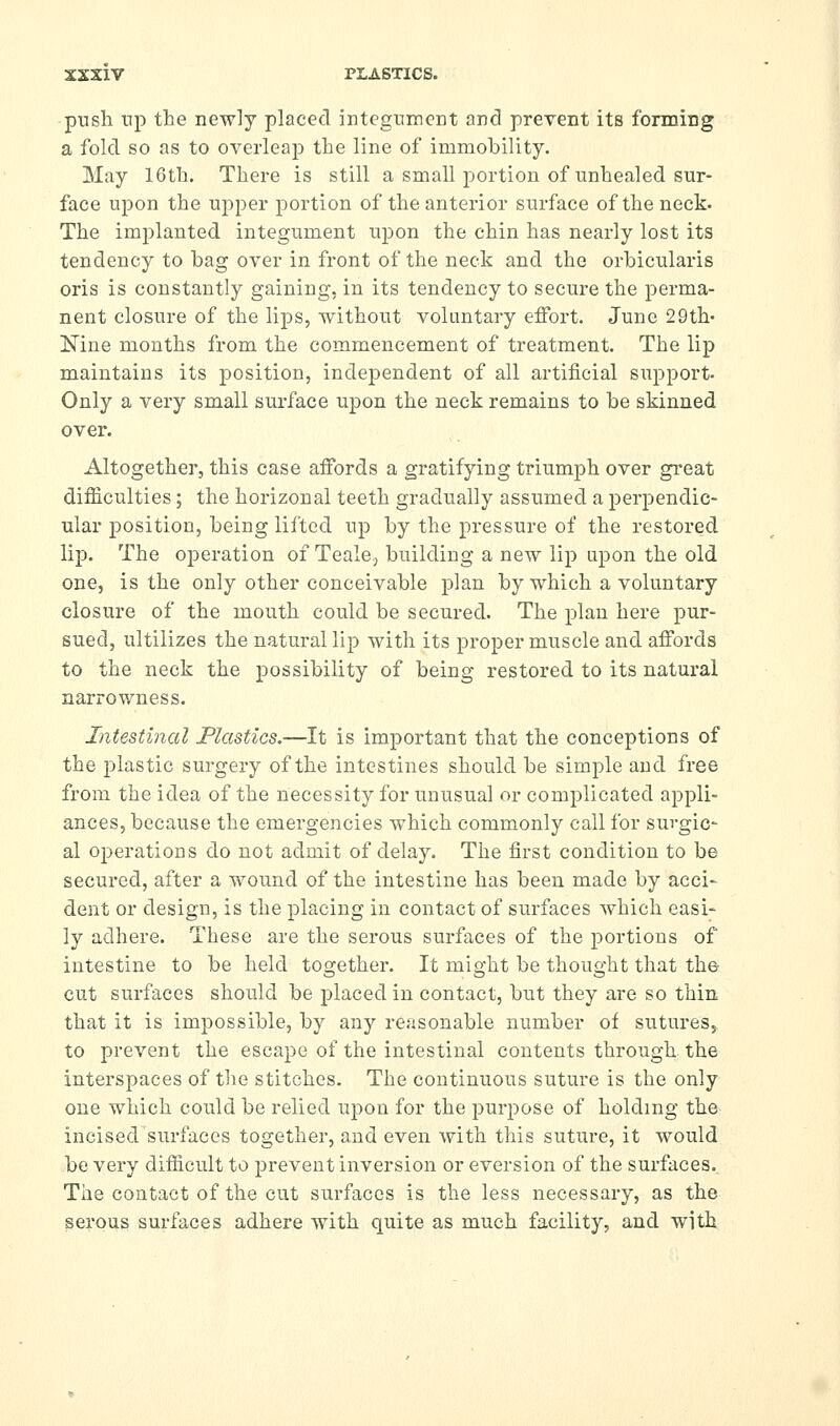 push np the new]y placed integument and prevent its forming a fold so as to overleajD the line of immobility. May 16th. There is still a small portion of unhealed sur- face uj^on the upper portion of the anterior surface of the neck. The implanted integument ujDon the chin has nearly lost its tendency to hag over in front of the neck and the orbicularis oris is constantly gaining, in its tendency to secure the perma- nent closure of the lips, without voluntary effort. June 29th- Nine months from the commencement of treatment. The lip maintains its position, independent of all artificial support- Only a very small surface upon the neck remains to be skinned over. Altogether, this case affords a gratifying triumph over great difficulties; the horizonal teeth gradually assumed a perpendic- ular position, being lifted up by the pressure of the restored lip. The oj)eration of Teale, building a new lip upon the old one, is the only other conceivable plan by which a voluntary closure of the mouth could be secured. The plan here pur- sued, ultilizes the natural lip with its proper muscle and affords to the neck the possibility of being restored to its natural narrowness. Intestinal JPlastics.—It is important that the conceptions of the i^lastic surgery of the intestines should be simple and free from the idea of the necessity for unusual or complicated appli- ances, because the emergencies which commonly call for surgic- al oj^erations do not admit of delay. The first condition to be secured, after a wound of the intestine has been made by acci- dent or design, is the placing in contact of surfaces which easi- ly adhere. These are the serous surfaces of the portions of intestine to be held together. It might be thought that the cut surfaces should be placed in contact, but they are so thin that it is impossible, by any reasonable number of sutures, to prevent the escape of the intestinal contents through the interspaces of the stitches. The continuous suture is the only one which could be relied upon for the purpose of holding the incised surfaces together, and even with this suture, it would be very difficult to prevent inversion or eversion of the surfaces.. The contact of the cut surfaces is the less necessary, as the serous surfaces adhere with quite as much facility, and with