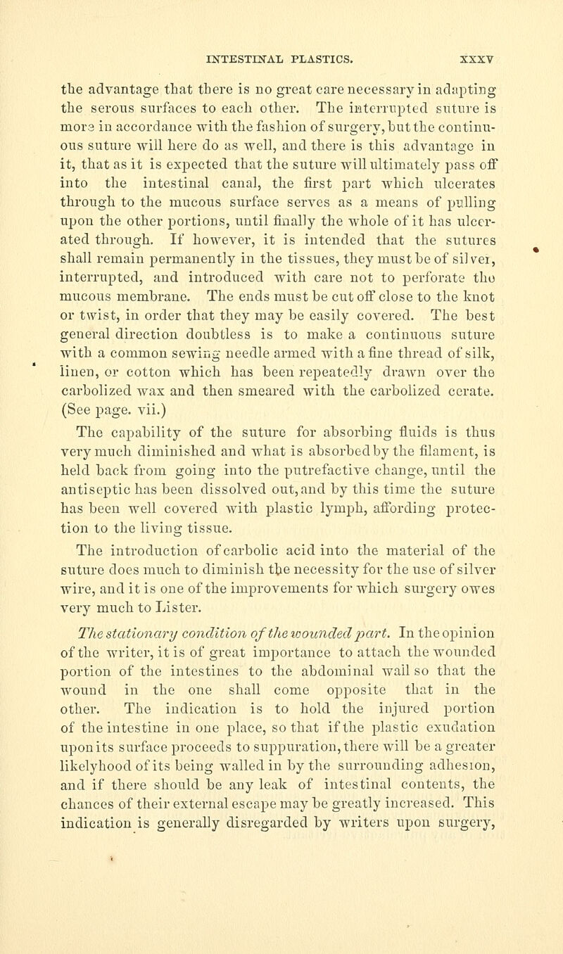 tlie advantage that there is no great care necessary in adapting the serous surfaces to each other. The iKterrnpted suture is mora in accordance with the fashion of surgery, but the continu- ous suture will here do as well, and there is this advantage in it, that as it is expected that the suture will ultimately pass off into the intestinal canal, the first part which ulcerates through to the mucous surface serves as a means of pulling upon the other portions, until finally the whole of it has ulcer- ated through. If however, it is intended that the sutures shall remain permanently in the tissues, they must be of silvei, interrupted, and introduced with care not to perforate tho mucous membrane. The ends must be cut off close to the knot or twist, in order that they may be easily covered. The best general direction doubtless is to make a continuous suture with a common sewing needle armed with a fine thread of silk, linen, or cotton which has been repeatedly draAvn over the carbolized wax and then smeared with the carbolized cerate. (See page, vii.) The capability of the suture for absorbing fluids is thus very much diminished and what is absorbed by the filament, is held back from going into the putrefactive change, until the antiseptic has been dissolved out, and by this time the suture has been well covered with plastic lymph, affording protec- tion to the living tissue. The introduction of carbolic acid into the material of the suture does much to diminish tiie necessity for the use of silver wire, and it is one of the improvements for which surgery owes very much to Lister. The stationary condition of the %ooiinded part. In the opinion of the writer, it is of great importance to attach the wounded portion of the intestines to the abdominal wall so that the wound in the one shall come opposite that in the other. The indication is to hold the injured portion of the intestine in one place, so that if the plastic exudation upon its surface proceeds to suppuration, there will be a greater likelyhood of its being walled in by the surrounding adhesion, and if there should be any leak of intestinal contents, the chances of their external escape may be greatly increased. This indication is generally disregarded by writers upon surgery,