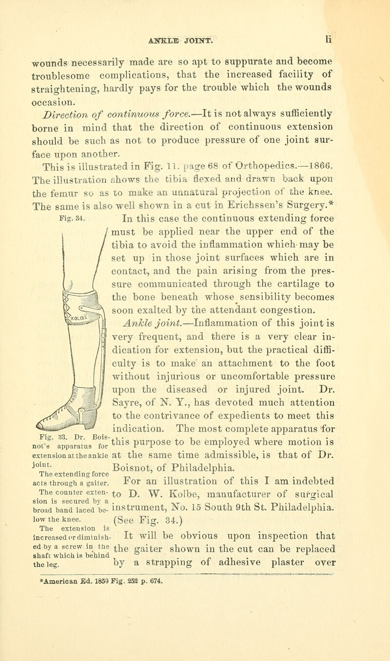 AJfnBLLli JOINT. wounds necessarily made are so apt to suppurate and become troublesome complications, that the increased facility of straightening, hardly pays for the trouble which the wounds occasion. Direction of continuous force.—It is not always sufficiently borne in mind that the dii'ection of continuous extension should be such as not to produce pressure of one joint sui-- face upon another. This is illustrated in Fig. U. page 68 of Orthopedics.—1866. The illustration shows the tibia flexed and drawn back upon the femur so as to make an unnatural projection of the knee. The same is also well shown in a cut in Erichssen's Surgery,* Fig. 34. In this case the continuous extending force must be applied near the upper end of the tibia to avoid the inflammation which may be set up in those joint surfaces which are in contact, and the pain arising from the pres- sure communicated through the cartilage to the bone beneath whose sensibility becomes soon exalted by the attendant congestion. Ankle joint.—Inflammation of this joint is very frequent, and there is a very clear in- dication for extension, but the practical diffi- culty is to make an attachment to the foot without injurious or uncomfortable pressure upon the diseased or injured joint. Dr. Sayre, of N. Y., has devoted much attention to the contrivance of expedients to meet this indication. The most complete apparatus for not's apparatus for't^i^ purposc to be employed where motion is extension at the ankle at the Same time admissible, is that of Dr. j°^°*- Boisnot, of Philadelphia. The extending force i> • ^ acts through a gaiter. For an illustration of this I am indebted The counter exten- ^q x)_ ^^ Kolbe, manufacturer of surgical sion is secured by a . ,_. c\ ^ ^ ck -ni -i t i i • broad band laced be- instrument, JNo. 15 South 9th bt. Philadelphia. low the knee. (gee Fig. 34.) The extension is ^ increased or diminish- It wiU be obvious upon inspection that ed by a screw in the ^]^g gaiter shown iu the cut Can be replaced shaft which is behind ^ . /. n . the leg by a strapping oi adhesive plaster over 33. Dr. Bois-, ♦American Ed. 1859 Fig. 253 p. 674.