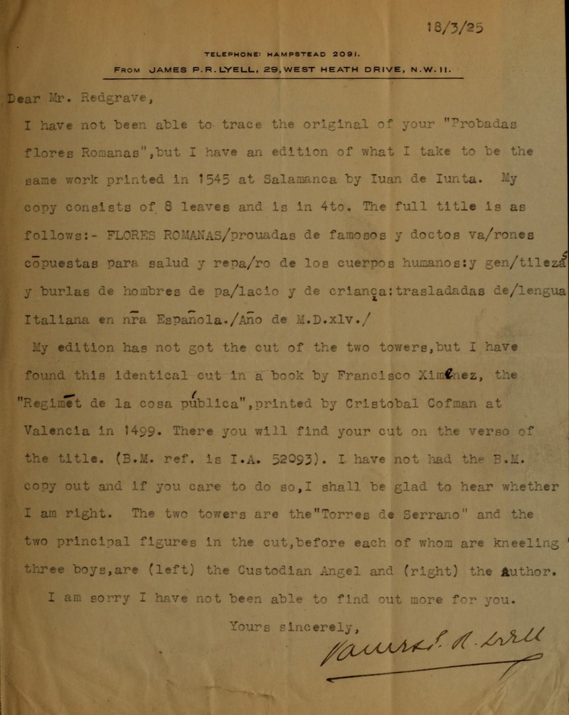 18/3/25 TELEPHONE: HAMPSTEAD 2091. FROM JAMES P.R.LYELL, 29,WEST HEATH DRIVE, N.W.II. Dear ¡U . I have not be en able to- trace the ' ' Probadas flores R .3M,buJ ve an edlti< :e to be the 5rk printed in 1545 at Salamanca by luán de ] consista of 8 leaves and is in 4to. The full title is as fol .lAS/prouadas de fa: J doctos va/rones copuestas Para salud y rer>a/ro de los cuer .:; /tileztf burlas de hombres de pa/la crianca:trasladadas de/len¿ua Italiana en nra Española./Ano de lú.D.xlv./ y edition has not got the cut e two towere,but I havt .is identical cut i Fr ' ..' € tz, x Lflíet de la cosa publica ,printed by Cristóbal Cofnian at Valencia in 1499» There you will find your cut ht veré • title. (B.M. ref. is I.A. 52093). I have noJ ' >M. out and if you care to do so,I sha 11 be glad to hear whether I a 7ers are Torres de Serrano he ro principa ires in the cut,before each o* . are k three are (left) the Custodian A 1 and (right) the Author. I am sorry Z have not been able . find  icere /¿Z^uU^f^-^^