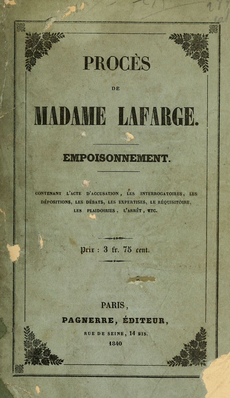 DE MADAME LAFABGE. EMPOISONNEMENT. CONTENANT l'aCTE D'aCCUSATION , LES INTERROGATOIRES, LES DÉPOSITIONS, LES DÉBATS, LES EXPERTISES, LE RÉQUISITOIRE, LES PLAIDOIRIES , l'ARRET , «TC. Prijt : 3 fv. 75 cent PARIS, PA6NERRE, ÉDITEUR, RUE DE SEINE, 14 BIS. i840 k