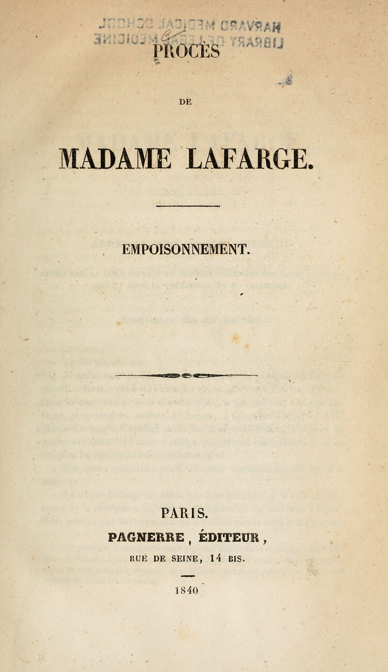 PROCÈS '^'■''^^ ...à DE MADAME LAFARGE. EMPOISONNEMENT. PARIS. PAGNEHBE , ÉDITEUR , RUE DE SEINE, 14 BIS. 1840 '