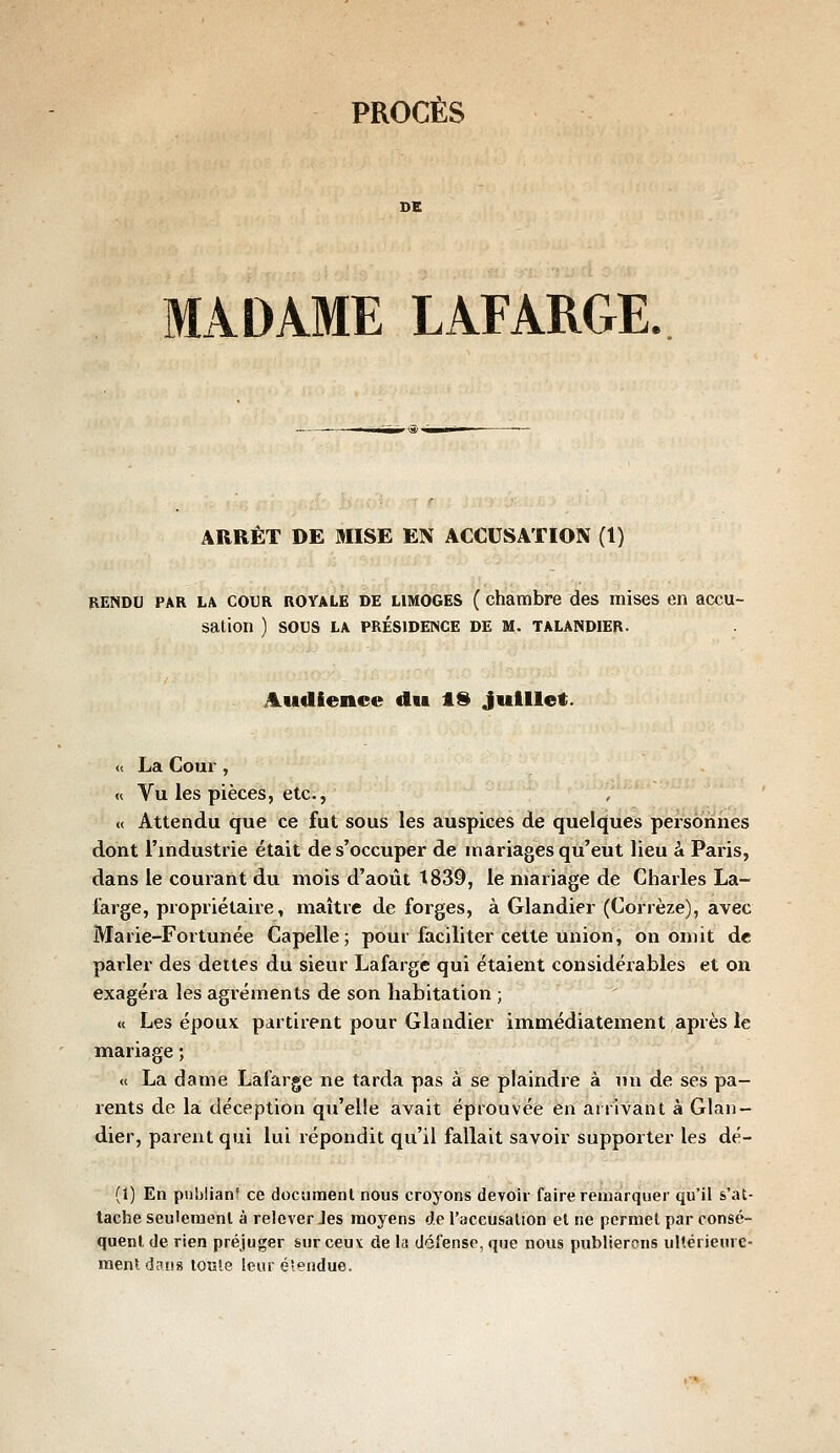 MADAME LAFARCtE. ARRÊT DE MISE EN ACCUSATION (1) RENDU PAR LA COUR ROYALE DE LIMOGES ( chambre des mises en accu- sation ) SOCS LA PRÉSIDENCE DE M. TALANDIER. Audience du tS Juillet. « La Coux, « Vu les pièces, etc., « Attendu que ce fut sous les auspices de quelques personnes dont l'industrie était de s'occuper de mariages qu'eut lieu à Paris, dans le courant du mois d'août t839, le mariage de Charles La- large, propriétaire, maître de forges, à Glandier (Corrèze), avec Marie-Fortunée Capelle; pour faciliter cette union, on omit de parler des dettes du sieur Lafarge qui étaient considérables et on exagéra les agréments de son habitation ; « Les époux partirent pour Glandier immédiatement après le mariage ; « La dame Lâfarge ne tarda pas à se plaindre à un de ses pa- rents de la déception qu'elle avait éprouvée en arrivant à Glan- dier, parent qui lui répondit qu'il fallait savoir supporter les dé- (1) En publiant ce document nous croyons devoir faire remarquer qu'il s'at- tache seulement à relever Jes moyens de l'accusation et ne permet par consé- quent de rien préjuger sur ceux de la défense, que nous publierons ultérieure- ment d^ns loîîle leur é'endue.