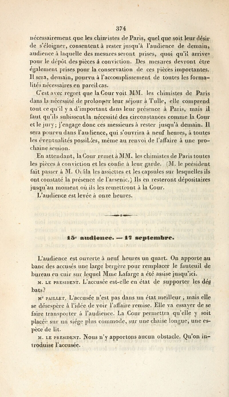 nécessairement que les chin'istes de Paris, quel que soit leur désir de s'éloigner, consentent à rester jusqu'à l'audience de demain, audience à laquelle des mesures seront prises, quoi qu'il arrive pour le dépôt des pièces à conviction. Des mesures devront être également prises pour la conservation de ces pièces importantes. Il sera, demain, pourvu à l'accoinplissement de toutes les forma- lités nécessaires en pareil cas. C'est avec regret que la Cour voit MM. les chimistes de Paris dans la nécessité de prolon^MT leur séjour à Tulle, elle comprerid tout ce qu'il y a d'important dans leur présence à Paris, mais il faut qu'ils subissent la nécessité des circonstances comme la Cour et le jury; j'engage donc ces messieurs à rester jusqu'à demain. Il sera pourvu dans l'audience, qui s'ouvrira à neuf heures, à toutes les éventualités possiLies, même au renvoi de l'affaire à une pro- chaine session. En attendant, la Cour remet à MM. les chimistes de Paris toutes les pièces à conviction et les confie à leur garde. (M. le peésident fait passer à M. Oifila les assiettes et les capsules sur lesquelles ils ont constaté la présence de l'arsenic.) Ils en resteront dépositaires jusqu'au moment où ils les remettront à la Cour. L'audience est levée à onze heures. fl5e a«B«li«uce. — 1*3 seiitenibre* L'audience est ouverte à neuf heures un quart. On apporte au banc des accusés une large bergère pour remplacer le fauteuil de bureau en cuir sur lequel Mme Lafarge a été assise jusqu'ici. M. LE PRESIDENT. L'accusée est-elle en état de supporter les déi bats? M PAiLLET. L'accusée n'est pas dans un état meilleur ; mais elle se désespère à l'idée de voir l'affaire remise. Elle va essayer de se faire transporter à l'audience. La Cour permettra qu'elle y soit placée sur un siège plus commode, sur une chaise longue, une es- pèce de lit. M. LE PRESIDENT. Nous n'y apportons aucun obstacle. Qu'on in- troduise l'accusée.