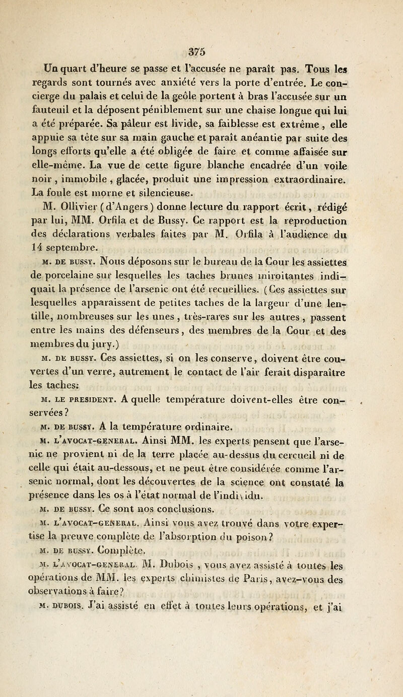 Un quart d'heure se passe et l'accusée ne paraît pas. Tous les regards sont tournés avec anxiété vers la porte d'entrée. Le con- cierge du palais et celui de la geôle portent à bras l'accusée sur un fauteuil et la déposent péniblement sur une chaise longue qui lui a été préparée. Sa pâleur est livide, sa faiblesse est extrême , elle appuie sa tête sur sa main gauche et paraît anéantie par suite des longs efforts qu'elle a été obligée de faire et comme atfaisée sur elle-même. La vue de cette figure blanche encadrée d'un voile noir , immobile, glacée, produit une impression extraordinaire. La foule est morne et silencieuse. M. Ollivier (d'Angers) donne lecture du rapport écrit, rédigé par lui, MM. Orfila et de Bussy. Ce rapport est la reproduction des déclarations verbales faites par M. Orfila à l'audience du 14 septembre. M. DE BUSSY. Nous déposous sur le bureau de la Cour les assiettes de porcelaine sur lesquelles les taches brunes miroitantes indi- quait la présence de l'arsenic ont été recueillies. (Ces assiettes sur lesquelles apparaissent de petites taches de la largeur d'une len- tille, nombreuses sur les unes , très-rares sur les autres , passent entre les mains des défenseurs, des membres de la Cour et des membres du jury.) M. DK BDSSY. Ces assicttcs, si on les conserve, doivent être cou- vertes d'un verre, autrement le contact de l'air ferait disparaître les taches; M. LE PRESIDENT. A quelle température doivent-elles être con- servées ? M. DE BUSSY. A la température ordinaire. M. l'AVOCAT-GENERAL. Ainsi MM. les experts pensent que l'arse- nic ne provient ni de la terre placée au-dessus du cercueil ni de celle qui était au-dessous, et ne peut être considérée comme l'ar- senic normal, dont les découvertes de la science ont constaté la présence dans les os à l'état normal de l'indi', idu. M. DE BDssY. Cc sout nos conclusions. M. l'avocat-gelneral. Ainsi vous avez trouvé dans votre exper- tise la preuve complète de l'absorption cîu poison? M. DE BUSSY. Complète. M. l'avocat-genesial. m. Dubois , vous avez assisté à toutes les opérations de MM. les experts chimistes de Paris, avez-vous des observations à faire? M. DUBOIS. J'ai assisté eu effet à toutes leurs opérations, et j'ai