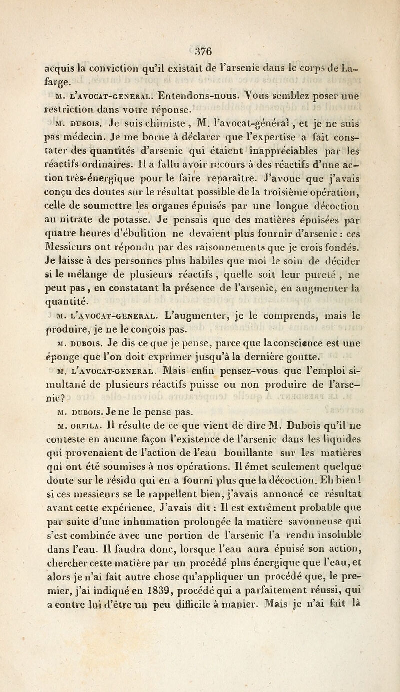 acquis la conviction qu'il existait de l'arsenic dans le coîps de La- fa rge. M. l'avocat-general. Entendons-nous. Yous semblez poser une restriction dans voire réponse. M. DUBOIS. Je suis chimiste , M. l'avocat-général, et je ne suis pas médecin. Je me borne à déclarer que l'expertise a fait cons- tater des quantités d'arsenic qui étaient inappréciables par les réactifs ordinaires. Il a fallu avoir rsîcours à des réactifs d'une ac- tion très-énergique pour le faire reparaître. J'avoue que j'avais conçu des doutes sur le résultat possible de la troisième opération, celle de soumettre les organes épuisés par une longue décoction au nitrate de potasse. Je pensais que des matières épuisées par quatre heures d'ébulition ne devaient plus fournir d'arsenic : ces Messieurs ont répondu par des raisonnements que je crois fondés. Je laisse à des personnes plus habiles que moi le soin de décider si le mélange de plusieurs réactifs , quelle soit leur puieté , ne peut pas, en constatant la présence de l'arsenic, en augmenter la quantité. M. l'avocat-general. L'augmenter, je le comprends, mais le produire, je ne le conçois pas. M. DDBOis. Je dis ce que je pense, parce que la conscience est une éponge que l'on doit exprimer jusqu'à la dernière goutte. M. l'avocat-general. Mais enfin pensez-vous que l'emploi si- multané de plusieurs réactifs puisse ou non produire de l'arse- nic? M. DUBOIS. Je ne le pense pas. M. oRFiLA. Il résulte de ce que vient de dire M. Dubois qu'il ne conteste en aucune façon l'existence de l'arsenic dans les liquides qui provenaient de l'action de l'eau bouillante sur les matières qui ont été soumises à nos opérations. Il émet seulement quelque doute sur le résidu qui en a fourni plus que la décoction. Eh bien ! si ces messieurs se le rappellent bien, j'avais annoncé ce résultat avant celte expérience. J'avais dit : Il est extrêment probable que par suite d'une inhumation prolongée la matière savonneuse qui s'est combinée avec une portion de l'arseuic Ta rendu insoluble dans l'eau. Il faudra donc, lorsque l'eau aura épuisé son action, chercher cette matière par un procédé plus énergique que l'eau, et alors je n'ai fait autre chose qu'appliquer un procédé que, le pre- mier, j'ai indiqué en 1839, procédé qui a parfaitement réussi, qui a contre lui d'être nu peu difficile à manier. Mais je n'ai fait là
