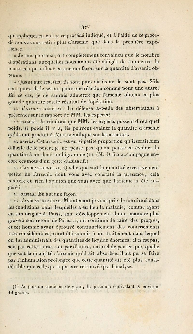 qu'appliquer en entier ce procédé indique, et à l'aide de ce procé- dé nous avons retiré plus d'arsenic que dans ia première expé- rience. « Je suis pour ma part complètement convaincu que le nombre d'opérations auxquelles nous avons été obligés de soumettre la niasse n'a pu iufluei' en aucune façon sur la quantité d'arsenic ob- tenue. « Quant aux réactifs, ils sont purs ou ils ne le sont pas. S'ils sont purs, ils le seront pour une réaction comme pour une autre. En ce cas, je ne saurais admettre que l'arsenic obtenu en plus grande quantité soit le résultat de l'opération. M. l'avocat-general. La défense a-t-elle des observations à présenter sur le rapport de MM. les experts? M« PAiLLET. Je voudrais que MM. les experts pussent dire à quel poids, si poids il y a, ils peuvent évaluer la quantité d'arsenic qu'ils ont produit à l'état métallique sur les assiettes. M. ORFiLA. Cet arsenic est en si petite proportion qu'il serait bien difficile de le peser ; je ne pense pas qu'on puisse en évaluer la quantité à un demi-milligramme (1). (M. Orfila accompagne en- core ces mots d'un geste dubitatif.) M. l'avocat-genekal. Quelle que soit la quantité excessivement petite de l'arsenic dont vous avez constaté la présence , cela n'altère en rien i'opmion que vous avez que l'arsenic a été in- géré ? M. ORFILA. En aucune façon. M. l'avocat-general. Maintenant je vous prie de me dire si dans les conditions dans lesquelles a eu lieu la maladie, comme ayant eu son origine à Paris, son développement d'une manière plus grave à son retour de Paris, ayant continué de faire des progrès, et cet homme ayant éprouvé continuellement des vomissements très-considérables, ayant été soumis à un traitement dans lequel on lui administrait des quantités de liquide énormes, il n'est pas, soit par cette cause, soit par d'autre, naturel de penser que, quelle que soit la quantité ii'arsenic qu'il ait absobée, il ait pu se faire par l'inhumation prolongée que cette quantité ait été plus consi- dérable que celle qui a pu être retrouvée par l'analyse. (1) Au plus uu centième de grain, le gramme équivalant à environ 19 grains.