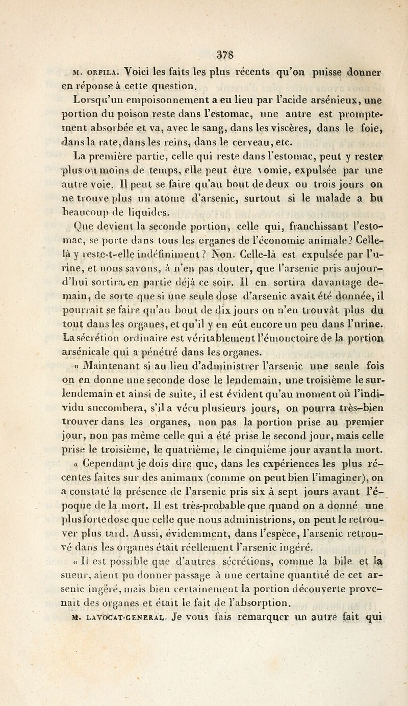 M. oRFiLA. Yoici les faits les plus récents qu'on puisse donner en réponse à cette question. Lorsqu'un empoisonnement a eu lieu par l'acide arsénieux, une portion du poison reste dans l'estomac, une autre est prompte- ment absorbée et va, avec le sang, dans les viscères, dans le foie, dans la rate, dans les reins, dans le cerveau, etc. La première partie, celle qui reste dans l'estomac, peut y rester -plus ou moins de temps, elle peut être •\omie, expulsée par une autre voie. Il peut se faire qu'au bout de deux ou trois jours on ne trouve plus un atonie d'arsenic, surtout si le malade a bu beaucoup de liquides. Que devient la seconde portion, celle qui, franchissant l'esto- mac, se porte dans tous les organes de l'économie animale? Celle- ià y resfe-t-elle indéfiniment ? Non. Celle-là est expulsée par l'u- rine, et nous savons, à n'en pas douter, que l'arsenic pris aujour- d'hui sortira, en partie déjà ce soir. Il en sortira davantage de- main, de sorte que si une seule dose d'arsenic avait été donnée, il pourrait se faire qu'au bout de dix jours on n'en trouvât plus du tout dans les organes, et qu'il y en eût encore un peu dans l'urine. La sécrétion ordinaire est véritablement l'émonctoire de la portion arsenicale qui a pénétré dans les organes. « Maintenant si au lieu d'administrer l'arsenic une seule fois on en donne une seconde dose le lendemain, une troisième le sur- lendemain et ainsi de suite, il est évident qu'au moment où l'indi- vidu succombera, s'il a vécu plusieurs jours, on pourra très-bien trouver dans les organes, non pas la portion prise au premier jour, non pas même celle qui a été prise le second jour, mais celle prise le troisième, le quatrième, le cinquième jour avant la mort. « Cependant je dois dire que, dans les expériences les plus ré- centes faites sur des animaux (comme on peut bien l'imaginer), on a constaté la présence de l'arsenic pris six à sept jours avant l'é- poque de la mort. Il est très-probable que quand on a donné une plus forte dose que celle que nous administrions, on peut le retrou- ver plus tard. Aussi, évidemment, dans l'espèce, l'arsenic retrou- vé dans les organes était réellement l'arsenic ingéré. « Il est possible que d'autres sécrétions, comme la bile et la sueui-, aient pu donner passage à une certaine quantité de cet ar- senic ingéré, mais bien certainement la portion découverte prove- nait des organes et était le fait de l'absorption. M. LAvbCÀT-GENERAL. Je VOUS fais remarquer un autre fait qui