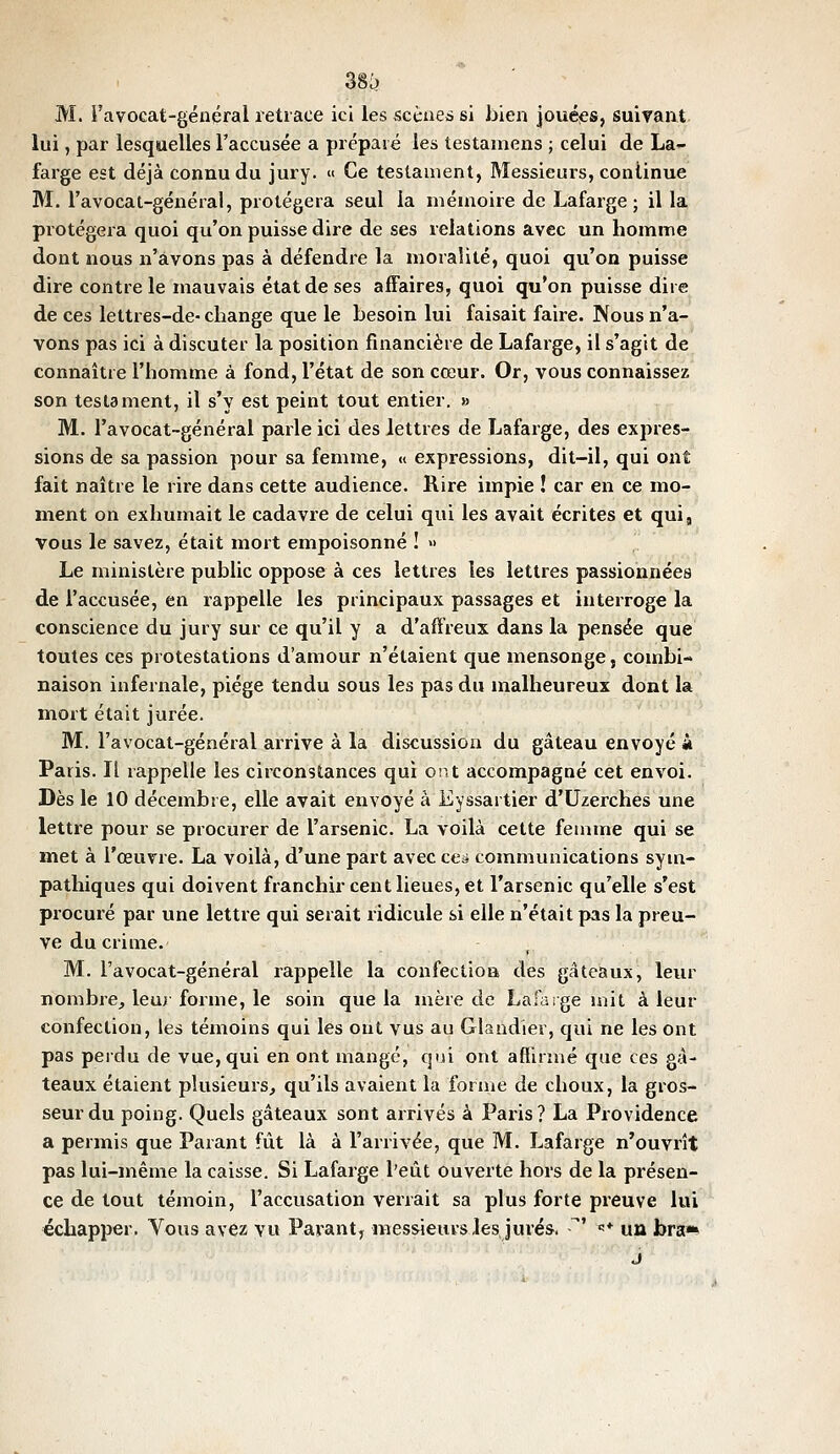 M. i'avocat-général retrace ici les scèueî si bien jouées, suivant lui, par lesquelles l'accusée a prépaie les testamens ; celui de La- farge est déjà connu du jury. « Ce testament, Messieurs, continue M. I'avocat-général, protégera seul la mémoire de Lafarge ; il la protégera quoi qu'on puisse dire de ses relations avec un homme dont nous n'avons pas à défendre la moralité, quoi qu'on puisse dire contre le mauvais état de ses affaires, quoi qu'on puisse dire de ces lettres-de- change que le besoin lui faisait faire. Nous n'a- vons pas ici à discuter la position financière de Lafarge, il s'agit de connaître l'homme à fond, l'état de son cœur. Or, vous connaissez son testament, il s'y est peint tout entier. » M. I'avocat-général parle ici des lettres de Lafarge, des expres- sions de sa passion pour sa femme, « expressions, dit-il, qui ont fait naître le rire dans cette audience. Rire impie ! car en ce mo- ment on exhumait le cadavre de celui qui les avait écrites et qui, vous le savez, était mort empoisonné ! » Le ministère public oppose à ces lettres les lettres passionnées de l'accusée, en rappelle les principaux passages et interroge la conscience du jury sur ce qu'il y a d'affreux dans la pensée que toutes ces protestations d'amour n'étaient que mensonge, combi- naison infernale, piège tendu sous les pas du malheureux dont la mort était jurée. M. I'avocat-général arrive à la discussion du gâteau envoyé a Paris. Il rappelle les circonstances qui ont accompagné cet envoi. Dès le 10 décembre, elle avait envoyé à Eyssartier d'Uzerches une lettre pour se procurer de l'arsenic. La voilà cette femme qui se met à l'œuvre. La voilà, d'une part avec cea communications sym- pathiques qui doivent franchir cent lieues, et l'arsenic qu'elle s'est procuré par une lettre qui serait ridicule si elle n'était pas la preu- ve du crime. M. I'avocat-général rappelle la confection des gâteaux, leur nombre, leur forme, le soin que la mère de Lafarge mit à leur confection, les témoins qui les ont vus au Glaudier, cjui ne les ont pas perdu de vue, qui en ont mangé, qui ont aftirmé que ces gâ- teaux étaient plusieurs, qu'ils avaient la forme de choux, la gros- seur du poing. Quels gâteaux sont arrivés à Paris? La Providence a permis que Parant fût là à l'arrivée, que M. Lafarge n'ouvrît pas lui-même la caisse. Si Lafarge l'eût ouverte hors de la présen- ce de tout témoin, l'accusation verrait sa plus forte preuve lui échapper. Vous avez vu Pavant, messieurs les, jurés. ' «* un bra*» j