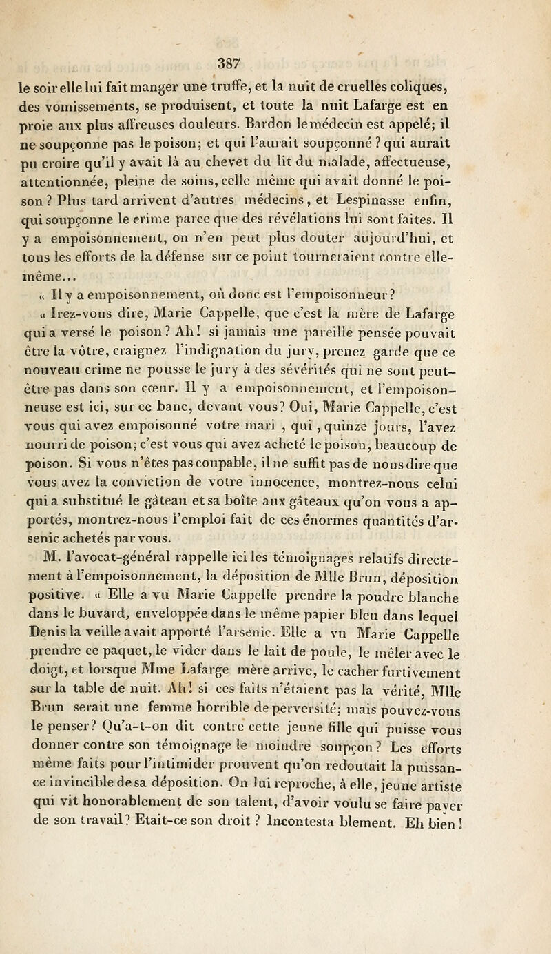 le soir elle lui fait manger une truffe, et la nuit de cruelles coliques, des vomissements, se produisent, et toute la nuit Lafarge est en proie aux plus affreuses douleurs. Bardon le médecin est appelé; il ne soupçonne pas le poison; et qui l'aurait soupçonné ? qui aurait pu croire qu'il y avait là au chevet du lit du malade, affectueuse, attentionnée, pleine de soins, celle même qui avait donné le poi- son? Plus tard arrivent d'autres médecins, et Lespinasse enfin, qui soupçonne le crime parce que des révélations lui sont faites. Il y a empoisonnement, on n'en peut plus douter aujourd'hui, et tous les efforts de la défense sur ce point tourneiaienl contre elle- même... « Il y a empoisonnement, où donc est l'empoisonneur? « Irez-vous dire, Marie Cappelle, que c'est la mère de Lafarge quia versé le poison? Ahl si jamais une pareille pensée pouvait être la vôtre, craignez l'indignation du jury, prenez garde que ce nouveau crime ne pousse le jury à des sévérités qui ne sont peut- être pas dans son cœur. Il y a empoisonnement, et l'empoison- neuse est ici, sur ce banc, devant vous? Oui, Marie Cappelle, c'est vous qui avez empoisonné votre mari , qui , quinze jours, l'avez nourri de poison; c'est vous qui avez acheté le poison, beaucoup de poison. Si vous n'êtes pas coupable, il ne suffit pas de nous dire que vous avez la conviction de votre innocence, montrez-nous celui quia substitué le gâteau et sa boîte aux gâteaux qu'on vous a ap- portés, montrez-nous l'emploi fait de ces énormes quantités d'ar- senic achetés par vous. M. l'avocat-général rappelle ici les témoignages relatifs directe- ment à l'empoisonnement, la déposition de Mlle Brun, déposition positive. « Elle a vu Marie Cappelle prendre la poudre blanche dans le buvard, enveloppée dans îe même papier bleu dans lequel Denis la veille avait apporté l'arsenic. Elle a vu Marie Cappelle prendre ce paquet, le vider dans le lait de poule, le mêler avec le doigt, et lorsque Mme Lafarge mère arrive, le cacher furtivement sur la table de nuit. Ahl si ces faits n'étaient pas la vérité Mlle Biun serait une femme horrible de perversité; mais pouvez-vous le penser? Qu'a-t-on dit contre cette jeune fille qui puisse vous donner contre son témoignage le moindre soupçon ? Les efforts même faits pour l'intimider prouvent qu'on redoutait la puissan- ce invincible de sa déposition. On lui reproche, à elle, jeune artiste qui vit honorablement de son talent, d'avoir voulu se faire payer de son travail? Etait-ce son droit ? Incontesta blement. Eh bien !