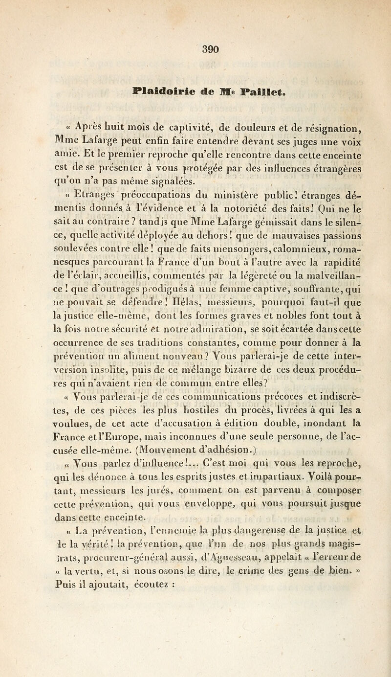 Plaidoirie de Me Paillet. « Après huit mois de captivité, de douleurs et de résignation, Mme Lafarge peut enfin faire entendre devant ses juges une voix amie. Et le premier reproche qu'elle rencontre dans cette enceinte est de se présenter à vous protégée par des influences étrangères qu'on n'a pas mêtne signalées. « Etranges préoccupations du ministère public! étranges dé- mentis donnés à l'évidence et à la notoriété des faits! Qui ne le sait au contraire ? tandis que Mme Lafarge gémissait dans le silen- ce, quelle activité déployée au dehors! que de mauvaises passions soulevées contre elle î que de faits mensongers, calomnieux, roma- nesques parcoui-ant la France d'un bout à l'autre avec la rapidité de l'éclair, accueillis, commentés par la légèreté ou la malveillan- ce ! que d'outrages psodigués à une femme captive, souffrante, qui ne pouvait se défendre! Hélas, messieurs^ pourquoi faut-il que la justice elle-même, dont les formes graves et nobles font tout à la fois notre sécurité et notre admiration, se soitécartée danscette occurrence de ses traditions constantes, comme pour donner à la prévention im aliment nouveau? Vous parlerai-je de cette inter- version insolite, puis de ce mélange bizarre de ces deux procédu- res qui n'avaient rien de commun entre elles? « Vous parlerai-je de ces communications précoces et indiscrè- tes, de ces pièces les plus hostiles du procès, livrées à qui les a voulues, de cet acte d'accusation à édition double, inondant la France et l'Europe, mais inconnues d'une seule personne, de l'ac- cusée elle-même. (Mouvement d'adhésion.) «Vous parlez d'influence!... C'est moi qui vous les reproche, qui les dénonce à tous les esprits justes et impartiaux. Voilà pour- tant, messieurs les jurés, comment on est parvenu à composer cette prévention, qui vous enveloppe;, qui vous poursuit jusque dans cette enceinte. « La prévention, l'ennemie la plus dangereuse de la justice et ile la vérité! la prévention, que l'ijn de nos plus grands magis- Irats, procurenr-général aussi, d'Agnesseau, appelait « l'erreur de << la vertu, et, si nous osons le dire, le crime des gens de bien. » Puis il ajoutait, écoutez :