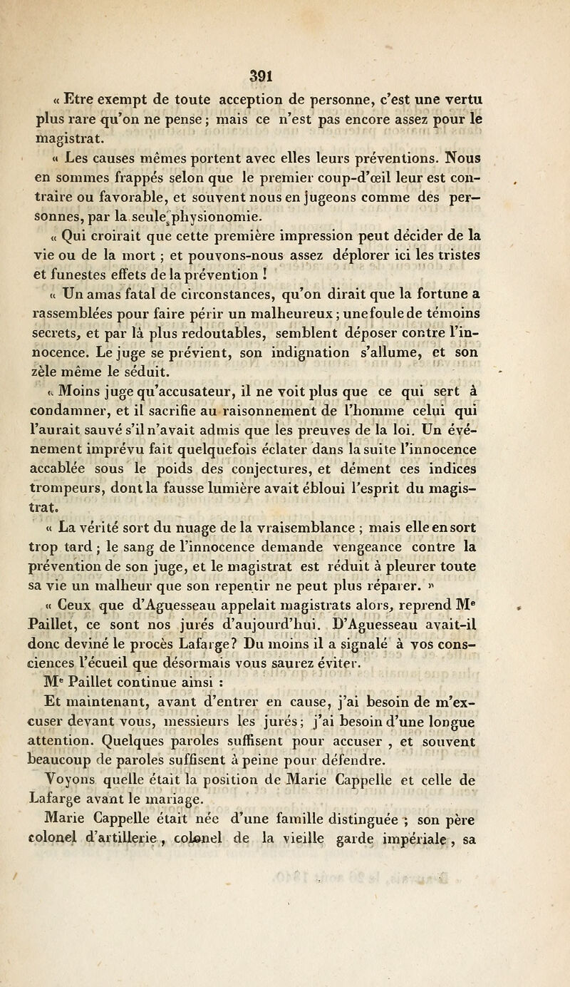 « Etre exempt de toute acception de personne, c'est une vertu plus rare qu'on ne pense ; mais ce n'est pas encore assez pour le magistrat. « Les causes mêmes portent avec elles leurs préventions. Nous en sommes frappés selon que le premier coup-d'œil leur est con- traire ou favorable, et souvent nous en jugeons comme des per- sonnes, par la seule, physionomie. « Qui croirait que cette première impression peut décider de la vie ou de la mort ; et pouvons-nous assez déplorer ici les tristes et funestes effets de la prévention ! « Un amas fatal de circonstances, qu'on dirait que la fortune a rassemblées pour faire périr un malheureux ; unefoulede témoins secrets, et par là plus redoutables, semblent déposer contre l'in- nocence. Le juge se prévient, son indignation s'allume, et son zèle même le séduit. <i Moins juge qu'accusateur, il ne voit plus que ce qui sert à condamner, et il sacrifie au raisonnement de l'homme celui qui l'aurait sauvé s'il n'avait admis que les preuves de la loi. Un évé- nement imprévu fait quelquefois éclater dans la suite l'innocence accablée sous le poids des conjectures, et dément ces indices trompeurs, dont la fausse lumière avait ébloui l'esprit du magis- trat. « La vérité sort du nuage de la vraisemblance ; mais elle en sort trop tard ; le sang de l'innocence demande vengeance contre la prévention de son juge, et le magistrat est réduit à pleurer toute sa vie un malheur que son repentir ne peut plus réparer. >^ « Ceux que d'Aguesseau appelait magistrats alors, reprend M® Paillet, ce sont nos jurés d'aujourd'hui. D'Aguesseau avait-il donc deviné le procès Lafarge? Du moins il a signalé à vos cons- ciences recueil que désormais vous saurez éviter. M^ Paillet continue ainsi : Et maintenant, avant d'entrer en cause, j'ai besoin de m'ex- cuser devant vous, messieurs les jurés; j'ai besoin d'une longue attention. Quelques paroles suffisent pour accuser , et souvent beaucoup de paroles suffisent à peine pour défendre. Voyons quelle était la position de Marie Cappelle et celle de Lafarge avant le mariage. Marie Cappelle était née d'une famille distinguée ; son père colonel d'artillerie , colonel de la vieille garde impériale , sa
