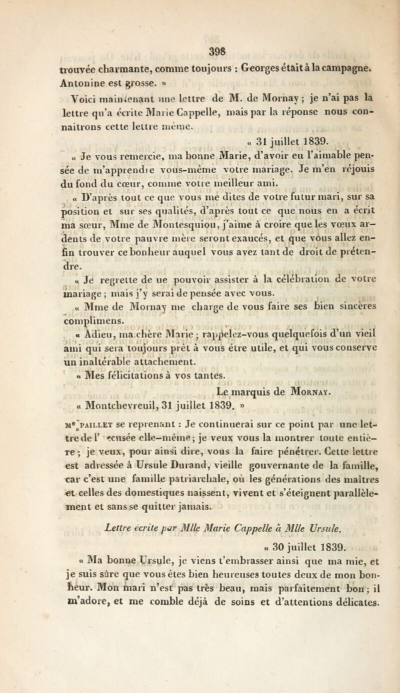 trouvée charmante, comme toujours : Georges était à la campagne. Antonine est grosse. » Yoici mainienant une lettre de M. de Mornay ; je n'ai pas la lettre qu'a écrite Marie Cappelle, mais par la réponse nous con- naitrons cette lettre înènie. « 31 juillet 1839. « Je vous remercie, ma bonne Marie, d'avoir eu l'aimable pen- sée de m'apprendie vous-même votre mariage. Je m'en réjouis du fond du cœur, comme votre meilleur ami. » D'après tout ce que vous me dites de votre futur mari, sur sa position et sur ses qualités, d'après tout ce que nous en a écrit ma sœur, Mme de Montesquiou, j'aime à croire que les vœux ar- dents de votre pauvre mère seront exaucés, et que vous allez en- fin trouver ce bonheur auquel vous avez tant de droit de préten- dre. « Je regrette de ue pouvoir assister à la célébration de votre mariage ; mais j'y serai dépensée avec vous. « Mme de Mornay me charge de vous faire ses bien sincères complimens. « Adieu, ma chère Marie ; rappelez-vous quelquefois d'un vieil ami qui sera toujours prêt à vous être utile, et qui vous conserve un inaltérable attachement. « Mes félicitations à vos tantes. Le marquis de Mornay. « Montchevreuil, 31 juillet 1839. » M®PAiLLET se reprenant : Je continuerai sur ce point par une let- tre de l' *cusée elle-même; je veux vous la montrer toute entiè- re ; je veux, pour ainsi dire, vous la faire pénétrer. Cette lettre est adressée à Ursule Durand, vieille gouvei-nante de la famille, car c'est une famille patriaixhale, où les générations des maîtres €t celles des domestiques naissent, vivent et s'éteignent parallèle- ment et sans se quitter jamais. Lettre écrite par Mlle Marie Cappelle à Mlle Ursule. « 30 juillet 1839. « Ma bonne Ursule, je viens t'embrasser ainsi que ma mie, et je suis sûre que vous êtes bien heureuses toutes deux de mon bon- heur. Mon mari u'est pas très beau, mais parfaitement bon ; il m'adore, et me comble déjà de soins et d'attentions délicates.